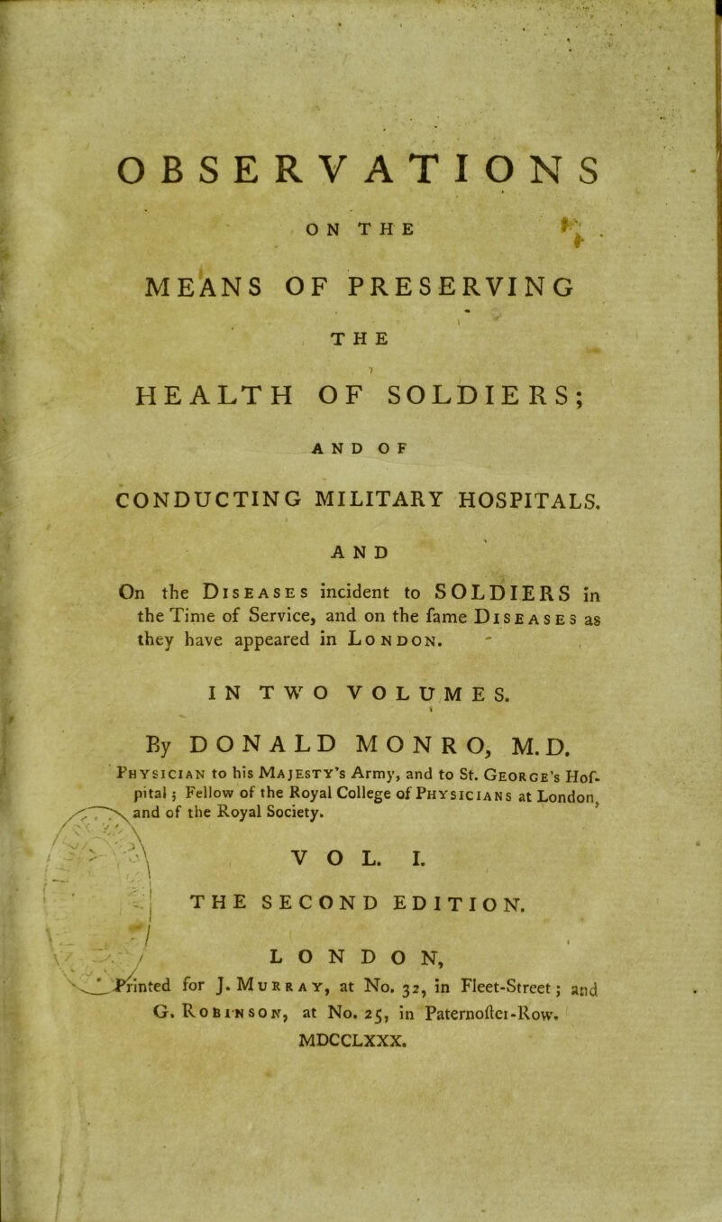 t OBSERVATIONS ON THE * : . r MEANS OF PRESERVING THE 7 HEALTH OF SOLDIERS; A N D O F CONDUCTING MILITARY HOSPITALS. I AND On the Diseases incident to SOLDIERS in the Time of Service, and on the fame Diseases as they have appeared in London. IN TWO VOLUMES. By DONALD MONRO, M. D. Physician to his Majesty’s Army, and to St. George’s Hof- pital; Fellow of the Royal College of Physicians at London, and of the Royal Society. VOL. I. / THE SECOND EDITION. LONDON, .^Printed for J. Murray, at No. 32, in Fleet-Street; and. G. Robinson, at No. 25, in Paternodei-Rovv. MDCCLXXX.