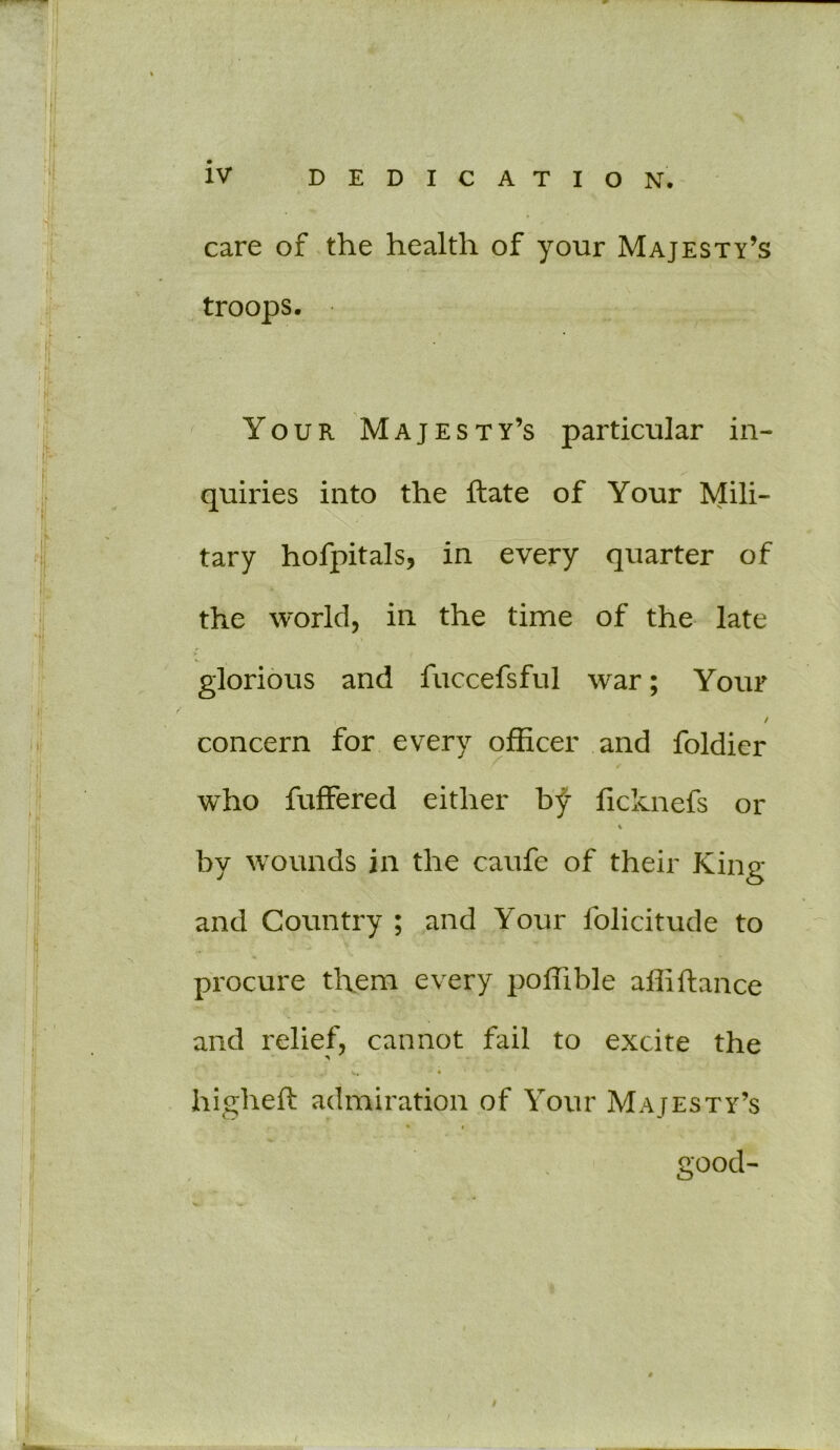 care of the health of your Majesty’s troops. Your Majesty’s particular in- quiries into the ftate of Your Mili- tary hofpitals, in every quarter of the world, in the time of the late \ ■ glorious and fuccefsful war; Your / concern for every officer and foldier who fuffered either by ficlvnefs or * by wounds in the caufe of their King and Country ; and Your folicitude to procure them every poffible affiftance and relief, cannot fail to excite the X, 4 higheft admiration of Your Majesty’s good-