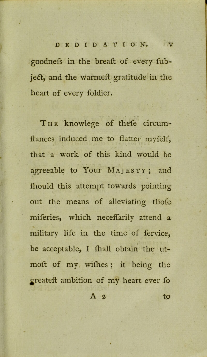 goodnefs in the breaft of every fub- je£t, and the warmeft gratitude in the heart of every foldier. \ The knowlege of thefe circum- ftances induced me to flatter myfelf, f i that a work of this kind would be -* \ agreeable to Your Majesty ; and fhould this attempt towards pointing out the means of alleviating thofe miferies, which neceflarily attend a % % % military life in the time of fervice, * be acceptable, I lhall obtain the ut- moft of my wifhes; it being the greateft ambition of my heart ever fo A a to