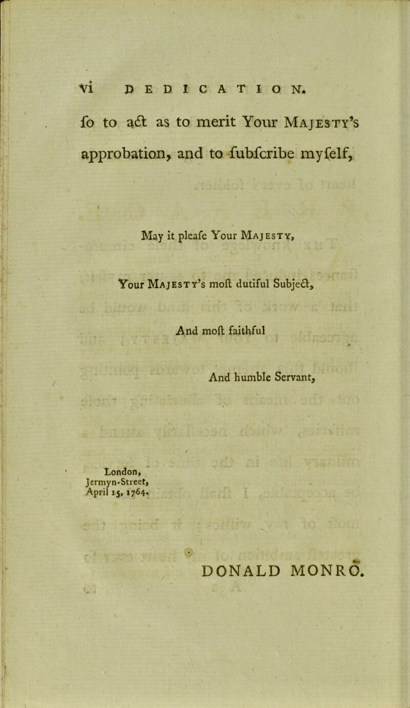 fo to a& as to merit Your Majesty’s approbation, and to fubfcribe myfelf, May it pleafe Your Majesty, Your Majesty’s moft dutiful Subject, And moll faithful And humble Servant, London, Jermyn-Street, April 15, 1764. DONALD MONRO.