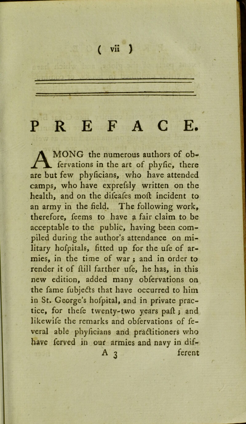 ( ™ ) PREFACE. AMONG the numerous authors of ob- fervations in the art of phyfic, there are but few phyficians, who have attended camps, who have exprefsly written on the health, and on the difeafes moil incident to an army in the field. The following work, therefore, feems to have a fair claim to be acceptable to the public, having been com- piled during the author’s attendance on mi- litary hofpitals, fitted up for the ufe of ar- mies, in the time of war $ and in order to render it of dill farther ufe, he has, in this new edition, added many obfervations on the fame fubjedts that have occurred to him in St. George’s hofpital, and in private prac- tice, for thefe twenty-two years pad ; and likewife the remarks and obfervations of fe- veral able phyficians and pradlitioners who have ferved in our armies and navy in dif- A 3 ferent