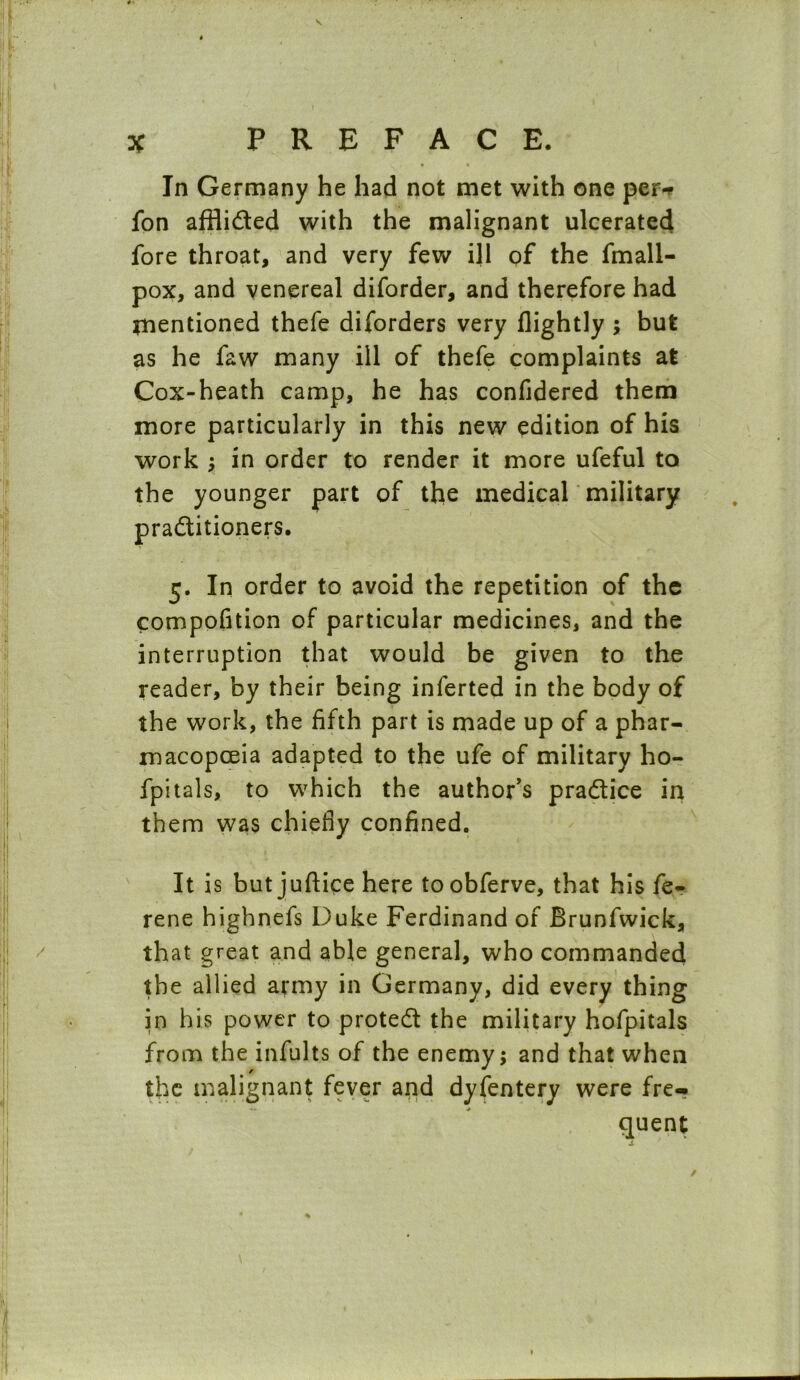 • • In Germany he had not met with one per-* fon affii&ed with the malignant ulcerated fore throat, and very few ill of the fmall- pox, and venereal diforder, and therefore had mentioned thefe diforders very (lightly ; but as he faw many ill of thefe complaints at Cox-heath camp, he has confidered them more particularly in this new edition of his work ; in order to render it more ufeful to the younger part of the medical military pradlitioners. 5. In order to avoid the repetition of the compofition of particular medicines, and the interruption that would be given to the reader, by their being inferted in the body of the work, the fifth part is made up of a phar- macopoeia adapted to the ufe of military ho- fpitals, to which the author's pra&ice in them was chiefly confined. It is but juftice here toobferve, that his fe- rene highnefs Duke Ferdinand of Brunfwick, that great and able general, who commanded the allied army in Germany, did every thing in his power to protect the military hofpitals from the infults of the enemy; and that when the malignant fever and dyfentery were fre- quent