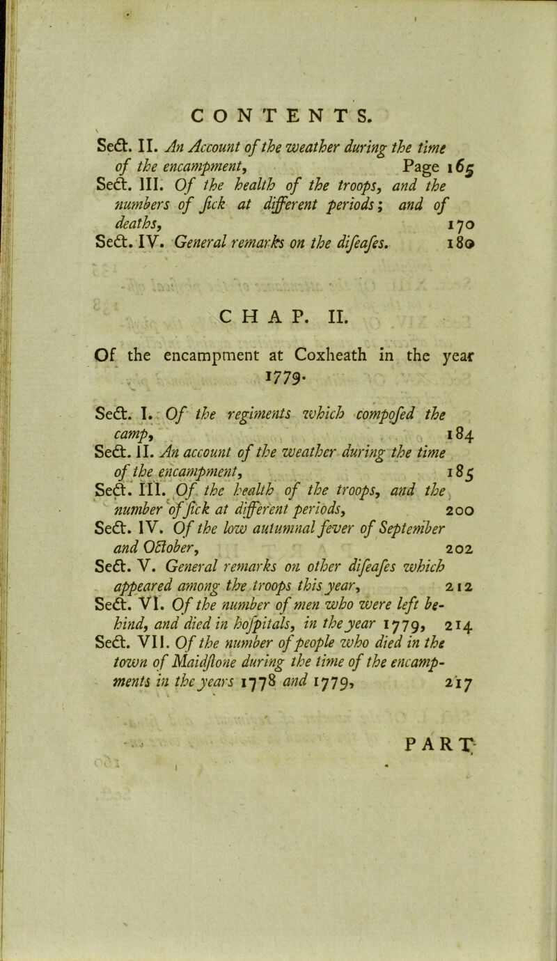 Sedt. II. An Account of the weather during the time of the encampment, Page 165 Sedt. III. Of the health of the troops, and the numbers of fick at different periods; and of deaths, 170 Sedt. IV. General remarks on the difeafes. 180 CHAP. II. Of the encampment at Coxheath in the year 1779* Sedt. I. Of the regiments which compofed the camp, 184 Sedt. II. An account of the weather during the time of the encampment, 185 Sedt. III. Of the health of the troops, and the number of fick at different periods, 200 Sedt. IV. Of the low autumnal fever of September and Ottober, 202 Sedt. V. General remarks on other difeafes which appeared among the troops this year, 212 Sedi. VI. Of the number of men who were left be- hind, and died in hofpitals, in the year 1779, 214 Sedt. VII. Of the number of people zvho died in the tozvn of Maidflone during the time of the encamp- ments in the years 1778 and 1779, 217 > • I pari;