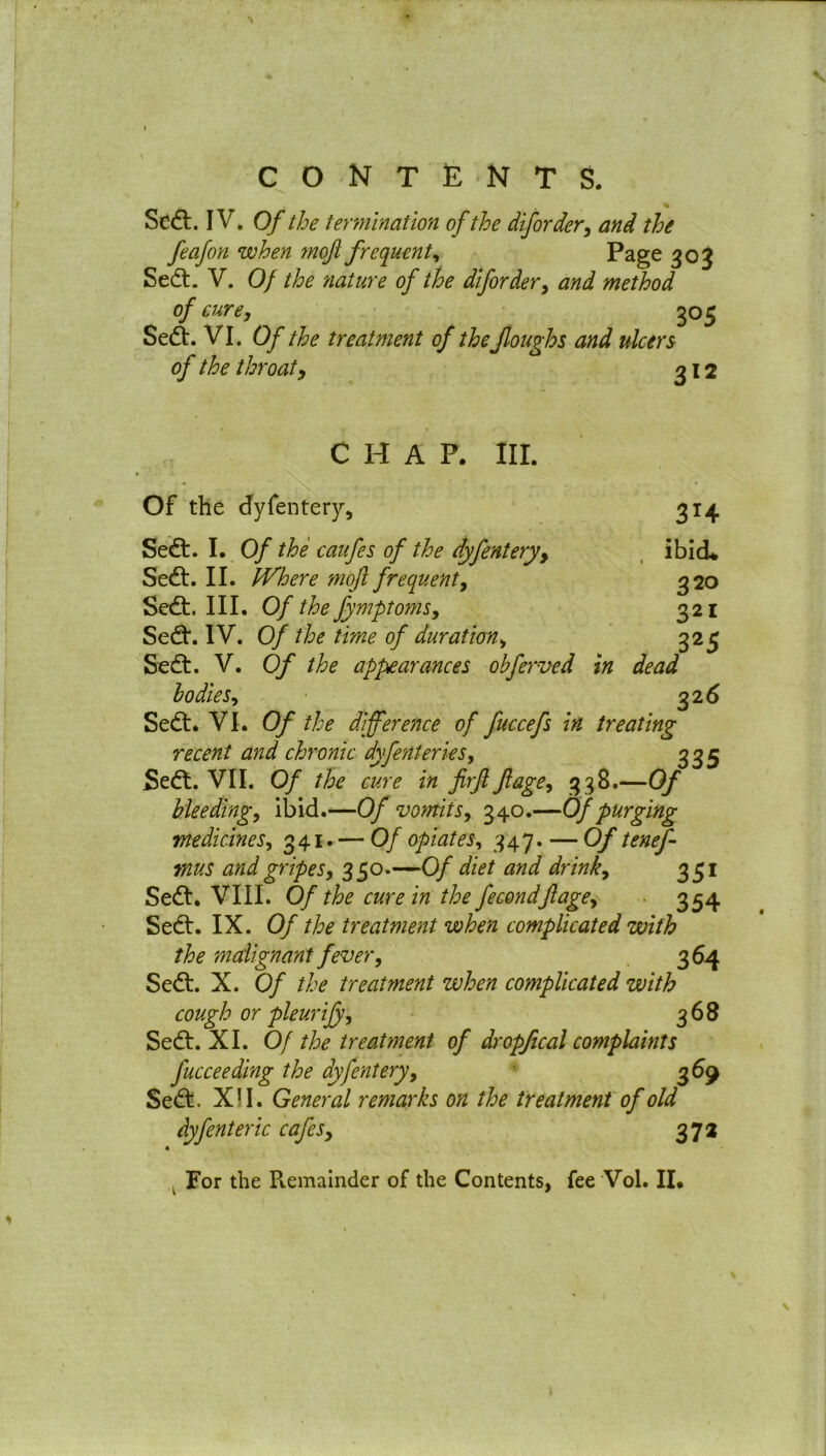 % Sedt. IV. Of the termination of the diforder, and the feafon when moft frequent, Page 303 Sedt. V. Of the 'nature of the diforder, and method of cure, 305 Sedt. VI. Of the treatment of the Jloughs and ulcers of the throaty 312 CHAP. III. Of the dyfentery, 314 Sedt. I. Of the caufes of the dyfentery, ibid* Sedt. II. Where moft frequent, 320 Sedt. III. Of the fymptoms, 321 Sedt. IV. Of the time of duration, 325 Sedt. V. Of the appearances obferved in dead bodies, 32 6 Sedt. VI. Of the difference of fuccefs in treating recent and chronic dyfenteries, 335 Sedt. VII. 0/ the cure in firft ft age, 3 38.—Of bleeding, ibid.—Of vomits, 340.—Of purging medicines, 341. — Of opiates, 347. — Of teneft mus and gripes, 350.—Of diet and drink, 351 Sedt. VIII. Of the cure in the fecondftage, 354 Sedt. IX. Of the treatment when complicated with the malignant fever, 364 Sedt. X. Of the treatment when complicated with cough or pleurijy, 368 Sedt. XI. Of the treatment of dropfical complaints fucceeding the dyfentery, 369 Sedt. XII. General remarks on the treatment of old dyfenteric cafes, 37a For the Remainder of the Contents, fee Vol. II.