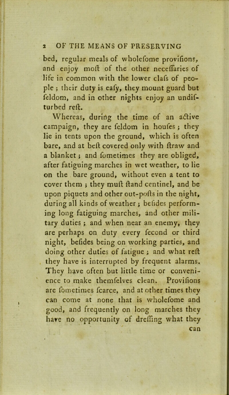 bed, regular meals of wholefome provifions, and enjoy mod of the other neceffaries of life in common with the lower clafs of peo- ple ; their duty is eafy, they mount guard but feldom, and in other nights enjoy an undif- turbed reft. Whereas, during the time of an active campaign, they are feldom in houfes ; they lie in tents upon the ground, which is often bare, and at bed covered only with draw and a blanket; and fometimes they are obliged, after fatiguing marches in wet weather, to lie on the bare ground, without even a tent to cover them ; they mud dand centinel, and be upon piquets and other out-pods in the night, during all kinds of weather \ befides perform- ing long fatiguing marches, and other mili- tary duties ; and w'hen near an enemy, they are perhaps on duty every fecond or third night, befides being on working parties, and doing other duties of fatigue ; and what red they have is interrupted by frequent alarms. They have often but little time or conveni- ence to make themfelves clean. Provifions are fometimes fcarce, and at other times they can come at none that is wholefome and good, and frequently on long marches they have no opportunity of dreffing what they can