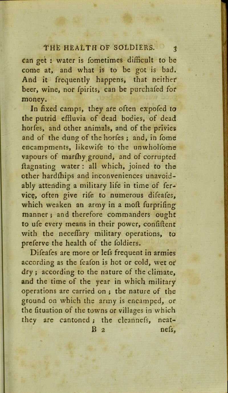 Cart get : water is fometimes difficult to be come at, and what is to be got is bad. And it frequently happens, that neither beer, wine, nor fpirits, can be purchafed for money. In fixed camps, they are often expofed to the putrid effluvia of dead bodies, of dead horfes, and other animals, and of the privies and of the dung of the horfes; and, in fome encampments, likewife to the unwholfome vapours of marfhy ground, and of corrupted ftagnating water : all which, joined to the other hardfhips and inconveniences unavoid- ably attending a military life in time of fer- vice, often give rife to numerous difeales, which weaken an army in a moft furprifing manner 5 and therefore commanders ought to ufe every means in their power, confident with the neceflary military operations, to preferve the health of the foldiers. Difeafes are more or lefs frequent in armies according as the feafon is hot or cold, wet or dry ; according to the nature of the climate, and the time of the year in which military operations are carried on ; the nature of the ground on which the army is encamped, or the fituation of the towns or villages in which they are cantoned ; the cleannefs, neat- * * B 2 nefs.