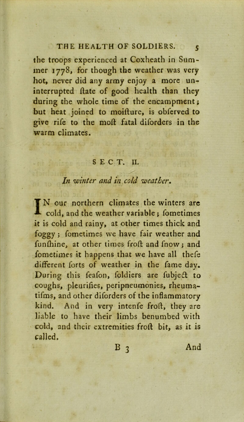 the troops experienced at Coxheath in Sum- mer 1778, for though the weather was very hot, never did any army enjoy a more un- interrupted ftate of good health than they during the whole time of the encampment; but heat joined to moifture, is obferved to give rife to the moft fatal diforders in the warm climates. SECT. II. In winter and in cold weather. IN our northern climates the winters are cold, and the weather variable ; fometimes it is cold and rainy, at other times thick and foggy ; fometimes we have fair weather and funfhine, at other times froft and fnow; and fometimes it happens that we have all thefe different forts of weather in the fame day. During this feafon, foldiers are fubjeft to coughs, pleurifies, peripneumonies, rheuma- tifms, and other diforders of the inflammatory kind. And in very intenfe froft, they are liable to have their limbs benumbed with cold, and their extremities froft bit, as it is called. B 3 And