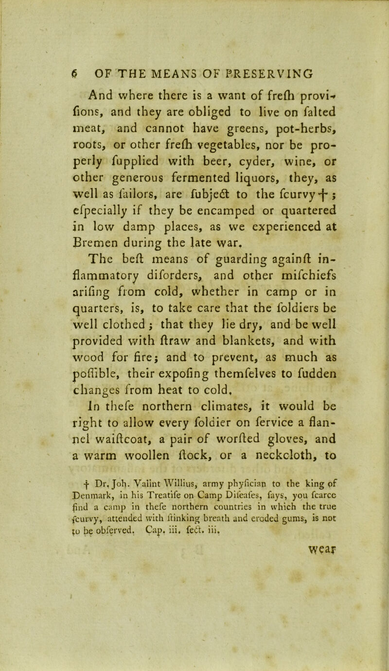 And where there is a want of frefti provi-r fions, and they are obliged to live on falted meat, and cannot have greens, pot-herbs, roots, or other frefh vegetables, nor be pro- perly fupplied with beer, cyder, wine, or other generous fermented liquors, they, as well as lailors, are fubjedt to the fcurvy-f*; efpecially if they be encamped or quartered in low damp places, as w'e experienced at Bremen during the late war. The beft means of guarding againft in- flammatory diforders, and other mifchiefs arifing from cold, whether in camp or in quarters, is, to take care that the foldiers be well clothed ; that they lie dry, and be well provided with flraw and blankets, and with wood for fire; and to prevent, as much as poffible, their expofing themfelves to fudden changes from heat to cold. In thefe northern climates, it would be right to allow every foldier on fervice a flan- nel waiftcoat, a pair of w'orfled gloves, and a warm woollen flock, or a neckcloth, to ■f Dr, Joh. Vaiint Willius, army phyfician to the king of Denmark, in his Treatife on Camp Dil'eafes, fays', you fcarce find a camp in thefe northern countries in which the true fcurvy, attended with ftinking breath and eroded gums, is not pj be obferved. Cap. iii. fedt. iii. wear