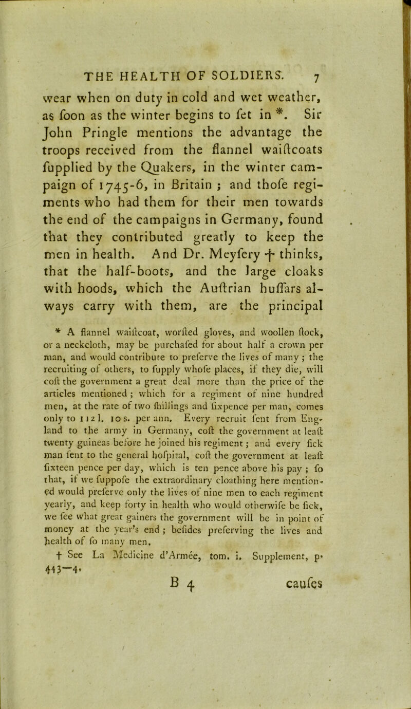 wear when on duty in cold and wet weather, as foon as the winter begins to fet in Sir John Pringle mentions the advantage the troops received from the flannel waiftcoats fupplied by the Quakers, in the winter cam- paign of 1745-6, in Britain ; and thofe regi- ments who had them for their men towards the end of the campaigns in Germany, found that they contributed greatly to keep the men in health. And Dr. Meyfery -f* thinks, that the half-boots, and the large cloaks with hoods, which the Auftrian huflars al- ways carry with them, are the principal * A flannel waiilcoat, worfled gloves, and woollen flock, or a neckcloth, may be purchafed tor about halt a crown per man, and would contribute to preferve the lives of many ; the recruiting of others, to lupply whole places, if they die, will coll the government a great deal more than the price of the articles mentioned ; which for a regiment of nine hundred men, at the rate of two {hillings and llxpence per man, comes only to 11 2 1. 10 s. per ann. Every recruit fent from Eng- land to the army in Germany, cofl the government at leall twenty guineas before he joined his regiment; and every fick man fent to the general hofpiral, cofl the government at leaft fixteen pence per day, which is ten pence above his pay ; fo that, it we fuppofe the extraordinary cloathing here mention-* ed would preferve only the lives of nine men to each regiment yearly, and keep forty in health who would otherwife be fick, we fee what great gainers the government will be in point of money at the year's end ; befides preferving the lives and health of fo many men, f See La Medicine d’Armee, tom. i. Supplement, p» 443—4- caufes /