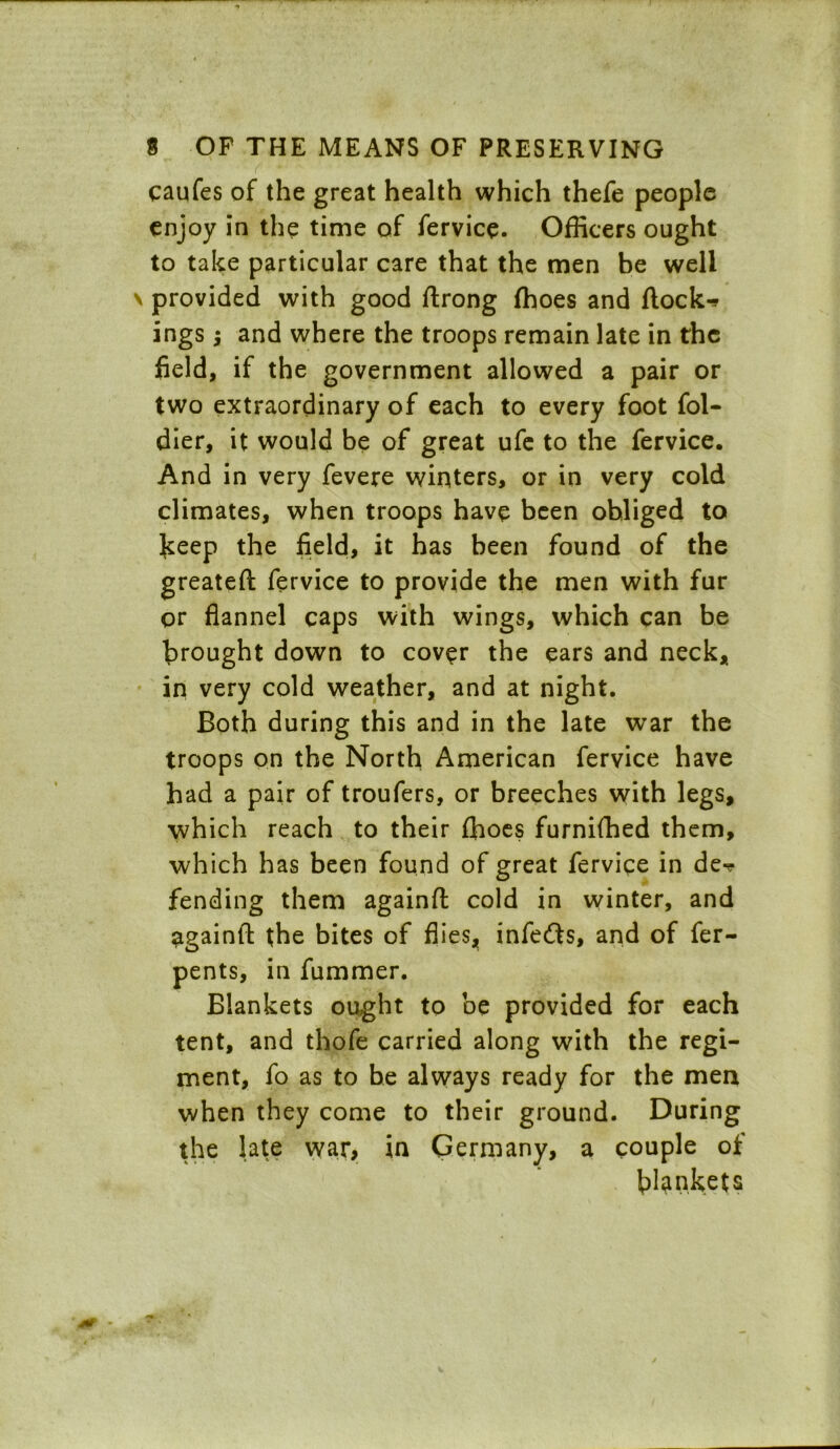 ( - - caufes of the great health which thefe people enjoy in the time of fervice. Officers ought to take particular care that the men be well provided with good flrong fhoes and flock-* ings; and where the troops remain late in the field, if the government allowed a pair or two extraordinary of each to every foot fol- dier, it would be of great ufe to the fervice. And in very fevere winters, or in very cold climates, when troops have been obliged to keep the field, it has been found of the greatefl fervice to provide the men with fur or flannel caps with wings, which can be brought down to cover the ears and neck,, in very cold weather, and at night. Both during this and in the late war the troops on the North American fervice have had a pair of troufers, or breeches with legs, which reach to their fhoes furnifhed them, which has been found of great fervice in de-? fending them againfl cold in winter, and againfl the bites of flies, infers, and of fer- pents, in fummer. Blankets ought to be provided for each tent, and thofe carried along with the regi- ment, fo as to be always ready for the men when they come to their ground. During the late war, in Germany, a couple of bankets