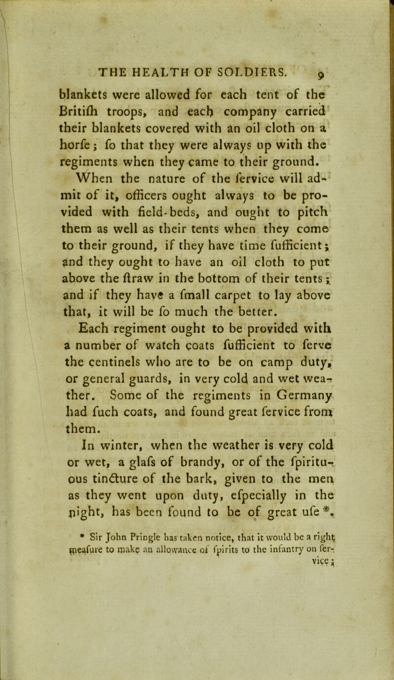 blankets were allowed for each tent of the Britifli troops, and each company carried their blankets covered with an oil cloth on a horfe; fo that they were always up with the regiments when they came to their ground. When the nature of the fervice will ad- mit of it, officers ought always to be pro- vided with field-beds, and ought to pitch them as well as their tents when they come to their ground, if they have time fufficient; and they ought to have an oil cloth to put above the ftraw in the bottom of their tents; and if they have a fmall carpet to lay above that, it will be fo much the better. Each regiment ought to be provided with a number of watch coats fufficient to ferve the centinels who are to be on camp duty, or general guards, in very cold and wet wea- ther. Some of the regiments in Germany had fuch coats, and found great fervice from them. In winter, when the weather is very cold or wet, a glafs of brandy, or of the fpiritu- ous tindture of the bark, given to the men as they went upon duty, efpecially in the flight, h as been found to be of great ufe *. * Sir John Pringle has taken notice, that it would be a right flieafure to make an allowance of fpirits to the infantry on fer- vice;