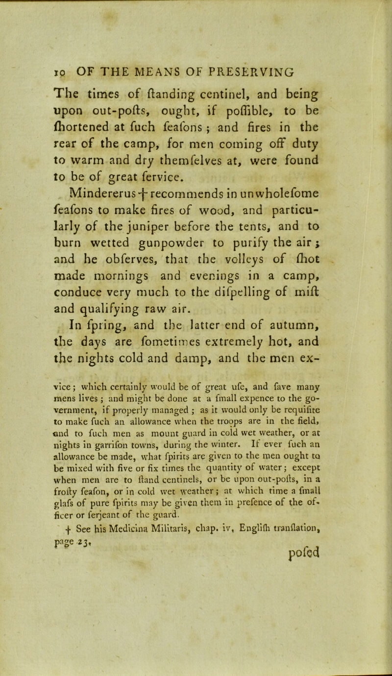 The times of (landing centinel, and being upon out-pofts, ought, if poflible, to be fhortened at fuch feafons ; and fires in the rear of the camp, for men coming off duty to warm and dry themfelves at, were found to be of great fervice. Mindererus recommends in un wholefome feafons to make fires of wood, and particu- larly of the juniper before the tents, and to burn wetted gunpowder to purify the air; and he obferves, that the volleys of (hot made mornings and evenings in a camp, conduce very much to the difpelling of mift and qualifying raw air. In fpring, and the latter end of autumn, the days are fometimes extremely hot, and the nights cold and damp, and the men ex- vice; which certainly would be of great ufe, and fave many mens lives; and might be done at a fmall expence to the go- vernment, if properly managed ; as it would only be requifite to make fuch an allowance when the troops are in the field, and to fuch men as mount guard in cold wet weather, or at nights in garrifon towns, during the winter. It ever fuch an allowance be made, what fpirits are given to the men ought to be mixed with five or fix times the quantity of water; except when men are to Hand centinels, or be upon out-pofis, in a frofiy feafon, or in cold wet weather; at which time a fmall glafs of pure fpirits may be given them in prefence of the of- ficer or lerjeant of the guard. -j- See his Medicina Militaris, chap, iv, Englifh tranfiation, page 23,