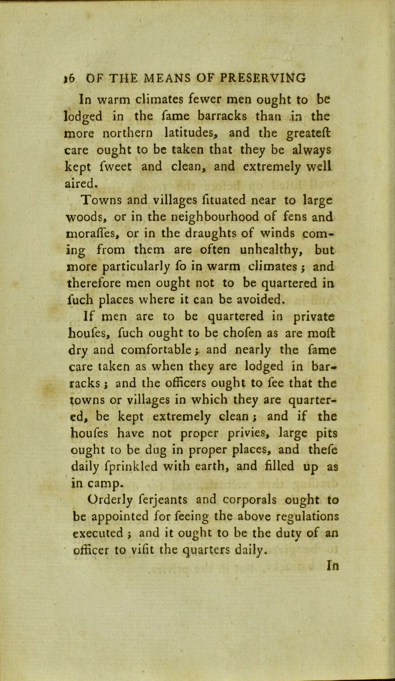 In warm climates fewer men ought to be lodged in the fame barracks than in the more northern latitudes, and the greateft care ought to be taken that they be always kept fweet and clean, and extremely well aired. Towns and villages fituated near to large woods, or in the neighbourhood of fens and morafles, or in the draughts of winds com- ing from them are often unhealthy, but more particularly fo in warm climates ; and therefore men ought not to be quartered in fuch places where it can be avoided. If men are to be quartered in private houfes, fuch ought to be chofen as are molt dry and comfortable; and nearly the fame care taken as when they are lodged in bar- racks; and the officers ought to fee that the towns or villages in which they are quarter- ed, be kept extremely clean; and if the houfes have not proper privies, large pits ought to be dug in proper places, and thefe daily fprinkled with earth, and filled up as in camp. Orderly ferjeants and corporals ought to be appointed for feeing the above regulations executed ; and it ought to be the duty of an officer to vifit the quarters daily. In