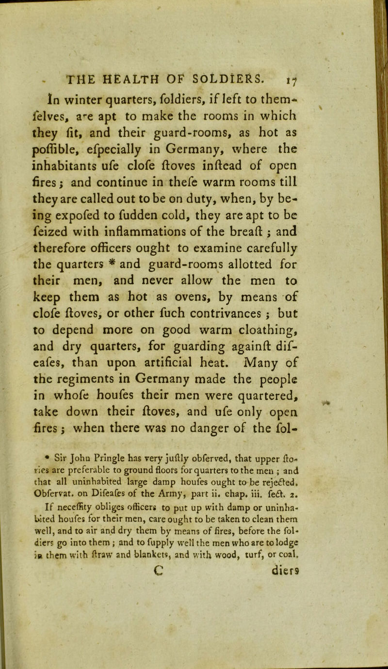 In winter quarters, foldiers, if left to them* felves, a-e apt to make the rooms in which they fit, and their guard-rooms, as hot as poffible, efpecially in Germany, where the inhabitants ufe clofe ftoves inftead of open fires; and continue in thefe warm rooms till they are called out to be on duty, when, by be- ing expofed to fudden cold, they are apt to be feized with inflammations of the breaft; and therefore officers ought to examine carefully the quarters * and guard-rooms allotted for their men, and never allow the men to keep them as hot as ovens, by means of clofe ftoves, or other fuch contrivances; but to depend more on good warm cloathing, and dry quarters, for guarding againft dif- eafes, than upon artificial heat. Many of the regiments in Germany made the people in whofe houfes their men were quartered, take down their ftoves, and ufe only open fires; when there was no danger of the fol- * Sir John Pringle has very juffly obferved, that upper ffo« ries are preferable to ground floors for quarters to the men ; and that all uninhabited large damp houfes ought to be rejeded. Obfervat. on Difeafes of the Army, part ii. chap. iii. fed. 2. If neceffity obliges officers to put up with damp or uninha- bited houfes for their men, care ought to be taken to clean them well, and to air and dry them by means of fires, before the fol- diers go into them ; and to fupply well the men who are to lodge m them with ffraw and blankets, and with vvood, turf, or coal, C diers