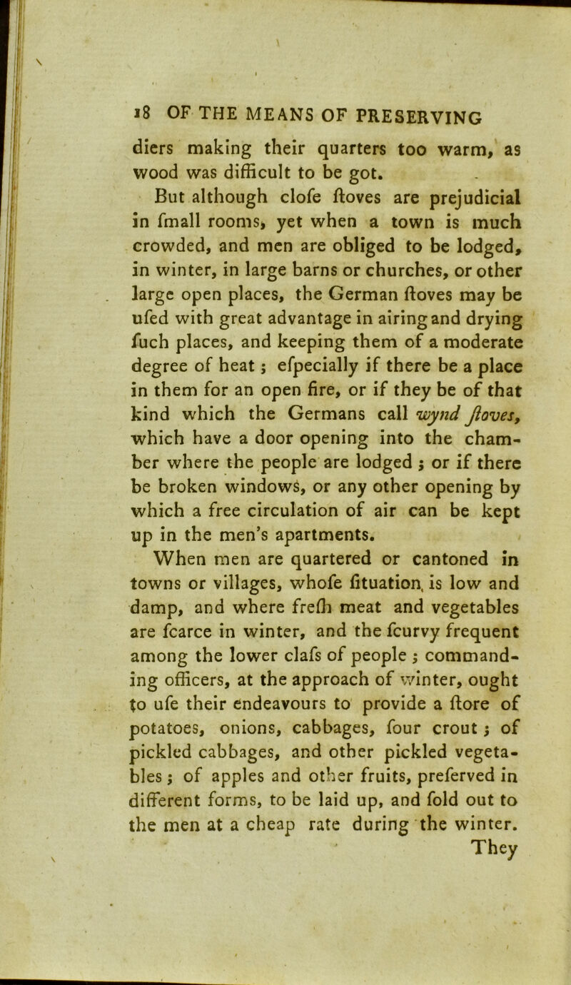 diers making their quarters too warm, as wood was difficult to be got. But although clofe ftoves are prejudicial in fmall rooms* yet when a town is much crowded, and men are obliged to be lodged, in winter, in large barns or churches, or other large open places, the German ftoves may be ufed with great advantage in airing and drying fuch places, and keeping them of a moderate degree of heat; efpecially if there be a place in them for an open fire, or if they be of that kind which the Germans call wynd ftoves, which have a door opening into the cham- ber where the people are lodged $ or if there be broken windows, or any other opening by which a free circulation of air can be kept up in the men’s apartments. When men are quartered or cantoned in towns or villages, whofe fituation, is low and damp, and where freffi meat and vegetables are fcarce in winter, and the fcurvy frequent among the lower clafs of people ; command- ing officers, at the approach of winter, ought to ufe their endeavours to provide a ftore of potatoes, onions, cabbages, four crout •, of pickled cabbages, and other pickled vegeta- bles ; of apples and other fruits, preferved in different forms, to be laid up, and fold out to the men at a cheap rate during the winter. They