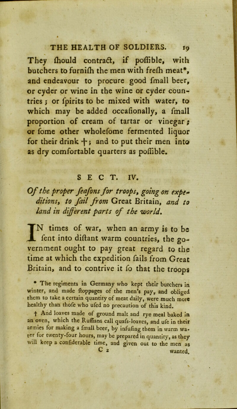 \ THE HEALTH OF SOLDIERS. 19 They fhould contradt, if poffible, with butchers tofurnifli the men with frefh meat*, and endeavour to procure good fmall beer, or cyder or wine in the wine or cyder coun- tries ; or fpirits to be mixed with water, to which may be added occafionally, a fmall proportion of cream of tartar or vinegar; or fome other wholefome fermented liquor for their drink -f-, and to put their men into as dry comfortable quarters as poffible. SECT. IV. * Of the proper feafons for troops, going on expe- ditions, to fail from Great Britain, a?id to land in different parts of the world. IN times of war, when an army is to be fent into diftant warm countries, the go- vernment ought to pay great regard to the time at which the expedition fails from Great Britain, and to contrive it fo that the troops * The regiments in Germany who kept their butchers in winter, and made ftoppages of the men’s pay, and obliged them to take a certain quantity of meat daily, were much more healthy than thofe who ufed no precaution of this kind. t And loaves made of ground malt and rye meal baked in an oven, which the Ruffians call quafs-loaves, and ufe in their armies for making a fmall beer, by infuling them in warm wa- ter for twenty-four hours, may be prepared in quantity, as they will keep a confiderable time, and given out to the men as