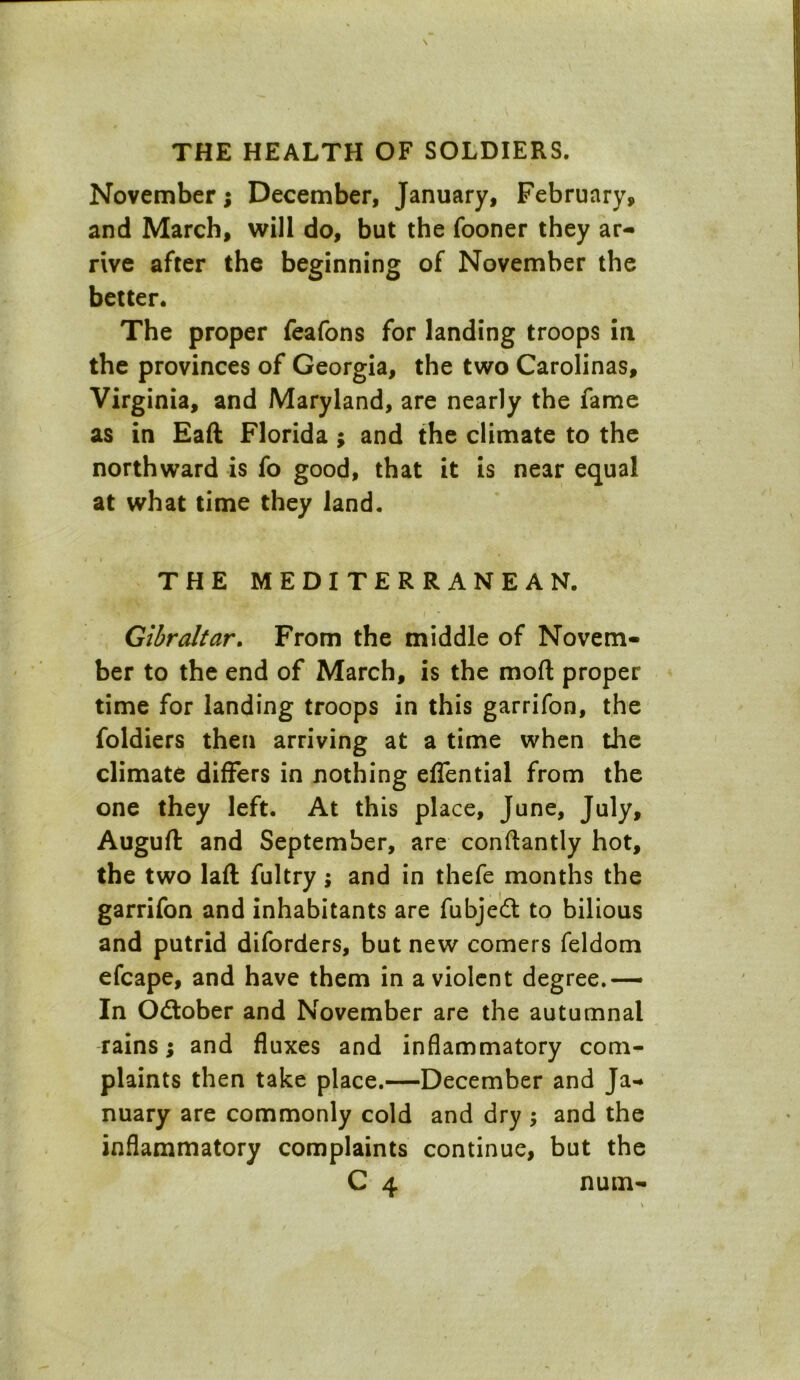 November; December, January, February, and March, will do, but the fooner they ar- rive after the beginning of November the better. The proper feafons for landing troops in the provinces of Georgia, the two Carolinas, Virginia, and Maryland, are nearly the fame as in Eaft Florida ; and the climate to the northward is fo good, that it is near equal at what time they land. THE MEDITERRANEAN. '* i Gibraltar. From the middle of Novem- ber to the end of March, is the mod proper time for landing troops in this garrifon, the foldiers then arriving at a time when the climate differs in nothing effential from the one they left. At this place, June, July, Auguft and September, are conftantly hot, the two laft fultry; and in thefe months the garrifon and inhabitants are fubjedt to bilious and putrid diforders, but new comers feldom efcape, and have them in a violent degree.— In Odtober and November are the autumnal rains; and fluxes and inflammatory com- plaints then take place.—December and Ja- nuary are commonly cold and dry ; and the inflammatory complaints continue, but the C 4 num-