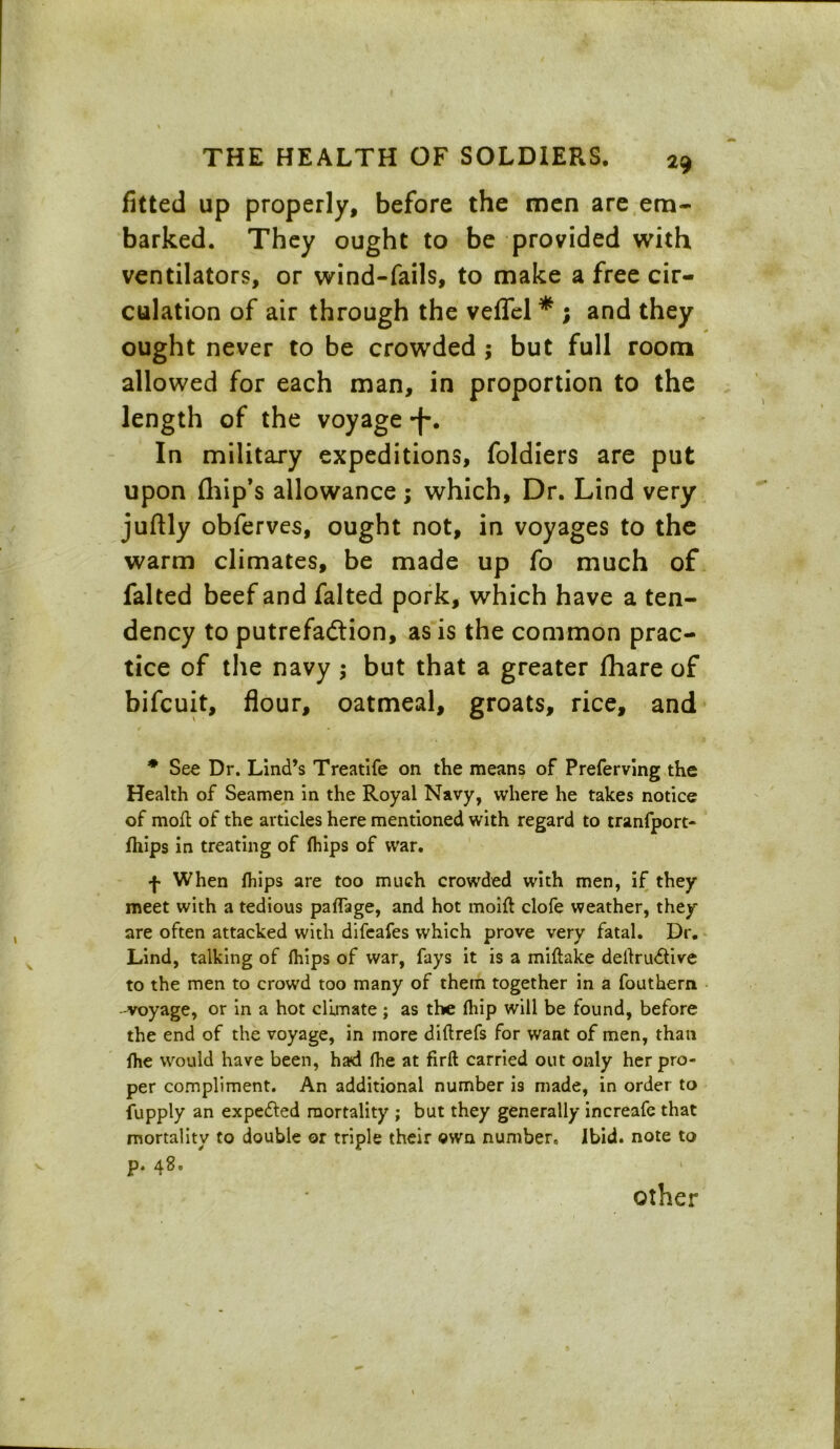 fitted up properly, before the men are em- barked. They ought to be provided with ventilators, or wind-fails, to make a free cir- culation of air through the veffel * ; and they ought never to be crowded ; but full room allowed for each man, in proportion to the length of the voyage -f. In military expeditions, foldiers are put upon (hip’s allowance; which, Dr. Lind very juftly obferves, ought not, in voyages to the warm climates, be made up fo much of falted beef and falted pork, which have a ten- dency to putrefa&ion, as is the common prac- tice of the navy ; but that a greater fhare of bifcuit, flour, oatmeal, groats, rice, and * See Dr. Lind’s Treatife on the means of Preferving the Health of Seamen in the Royal Navy, where he takes notice of moll of the articles here mentioned with regard to tranfport- fhips in treating of fhips of war. f When fhips are too much crowded with men, if they meet with a tedious paffage, and hot moifl clofe weather, they are often attacked with difeafes which prove very fatal. Dr. Lind, talking of fhips of war, fays it is a millake dellrudlive to the men to crowd too many of them together in a fouthem -voyage, or in a hot climate ; as the fhip will be found, before the end of the voyage, in more dillrefs for want of men, than fhe would have been, had fhe at firft carried out only her pro- per compliment. An additional number is made, in order to Supply an expefled mortality ; but they generally increafe that mortality to double or triple their own number. Ibid, note to p. 48. other