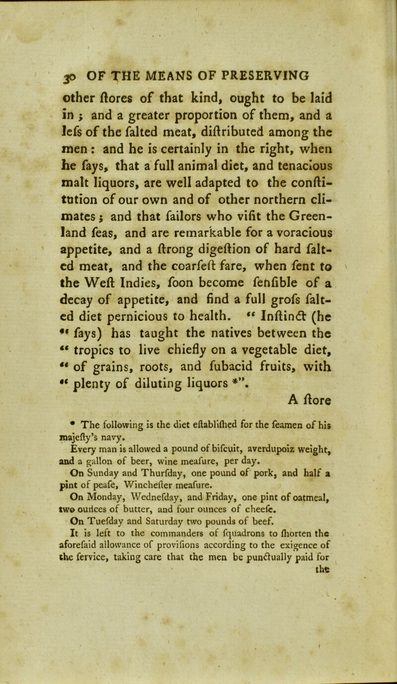 other (lores of that kind, ought to be laid in ; and a greater proportion of them, and a Icfs of the falted meat, diftributed among the men : and he is certainly in the right, when he fays, that a full animal diet, and tenacious malt liquors, are well adapted to the confti- ttition of our own and of other northern cli- mates ; and that failors who vifit the Green- land feas, and are remarkable for a voracious appetite, and a ftrong digeftion of hard falt- ed meat, and the coarfeft fare, when fent to the Weft Indies, foon become fenlible of a decay of appetite, and find a full grofs falt- ed diet pernicious to health. €C Inftindl (he u fays) has taught the natives between the €€ tropics to live chiefly on a vegetable diet, t€ of grains, roots, and fubacid fruits, with iC plenty of diluting liquors A ftore * The following is the diet eftablilhed for the Teamen of his majefty’s navy. Every man is allowed a pound of bifcuit, averdupoiz weight, and a gallon of beer, wine meafure, per day. On Sunday and Thurfday, one pound of pork, and half a pint of peafe, Winchefter meafure. On Monday, Wednefday, and Friday, one pint of oatmeal, two ouilces of butter, and four ounces of cheefe. On Tuefday and Saturday two pounds of beef. It is left to the commanders of fquadrons to fliorten the aforefaid allowance of provifions according to the exigence of the fervice, taking care that the men be punctually paid for the