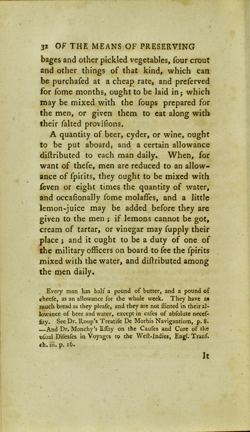 32 OF THE MEANS OF PRESERVING bages and other pickled vegetables, four crout and other things of that kind, which can be purchafed at a cheap rate, and preferved for fome months, ought to be laid in; which may be mixed with the foups prepared for the men, or given them to eat along with their falted provifions. A quantity of beer, cyder, or wine, ought to be put aboard, and a certain allowance diftributed to each man daily. When, for want of thefe, men are reduced to an allow- ance of fpirits, they ought to be mixed with feven or eight times the quantity of water, and occafionally fome molafles, and a little lemon-juice may be added before they are given to the men ; if lemons cannot be got, cream of tartar, or vinegar may fupply their place; and it ought to be a duty of one of the military officers on board to fee the fpirits mixed with the water, and diftributed among the men daily. Every man has half a pound of butter, and a pound of cheefe, as an allowance for the whole week. They have a» much bread as they pleafe, and they are not tinted in their al- lowance of beer and water, except in cafes of abfolute necef- fity. See Dr. Roup’s Treatife De Morbis Navigantium, p. S. _And Dr. Monchy’s Eftay on the Caufes and Cure of the ufual Difeafes in Voyages to the Weft-indies, Engl. Tranf* ch. iii. p. 16. it