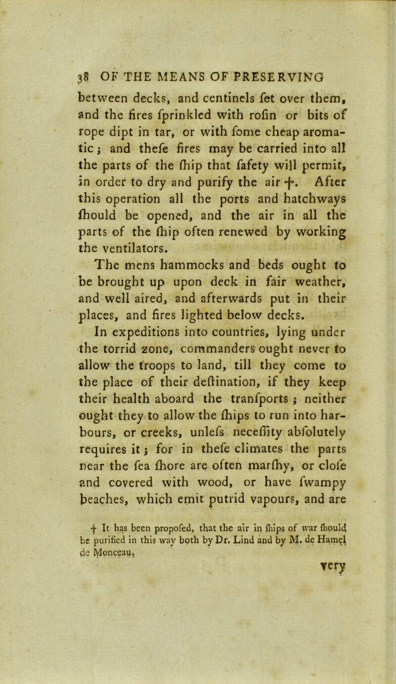 between decks, and centinels fet over them, and the fires fprinkled with rofin or bits of rope dipt in tar, or with fome cheap aroma- tic ; and thefe fires may be carried into all the parts of the fhip that fafety will permit, in order to dry and purify the air After this operation all the ports and hatchways fhould be opened, and the air in all the parts of the fhip often renewed by working the ventilators. The mens hammocks and beds ought to be brought up upon deck in fair weather, and well aired, and afterwards put in their places, and fires lighted below decks. In expeditions into countries, lying under the torrid zone, commanders ought never to allow the troops to land, till they come to the place of their deflination, if they keep their health aboard the tranfports ; neither ought they to allow the fhips to run into har- bours, or creeks, unlefs neceffity abfolutely requires it $ for in thefe climates the parts near the fea fihore are often marfhy, or clofe and covered with wood, or have fwampy beaches, which emit putrid vapours, and are •j- It has been propofed, that the air in fhips of war fhould be purified in this way both by Dr. Lind and by M. de Hamel de Monceau? very