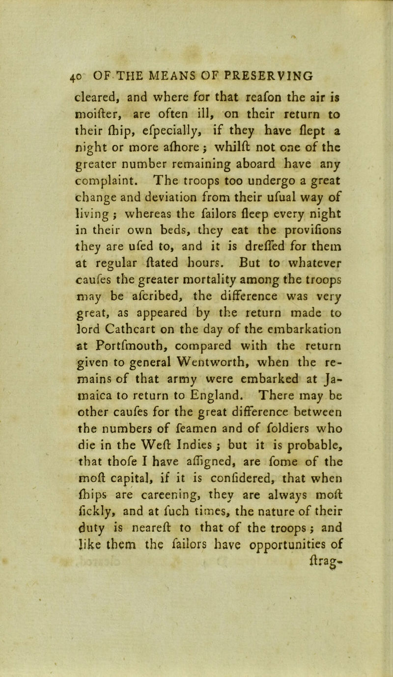 cleared, and where for that reafon the air is moifter, are often ill, on their return to their (hip, efpecially, if they have flept a night or more afhore; whilft not one of the greater number remaining aboard have any complaint. The troops too undergo a great change and deviation from their ufual way of living ; whereas the failors fleep every night in their own beds, they eat the provifions they are ufed to, and it is drefled for them at regular ftated hours. But to whatever caufes the greater mortality among the troops may be afcribed, the difference was very great, as appeared by the return made to lord Cathcart on the day of the embarkation at Portfmouth, compared with the return given to general Wentworth, when the re- mains of that army were embarked at Ja- maica to return to England. There may be other caufes for the great difference between the numbers of feamen and of foldiers who die in the Weft Indies ; but it is probable, that thofe I have aftigned, are fome of the rnoft capital, if it is confidered, that when fhips are careening, they are always moft fickly, and at fuch times, the nature of their duty is neareft to that of the troops; and like them the failors have opportunities of ftrag-
