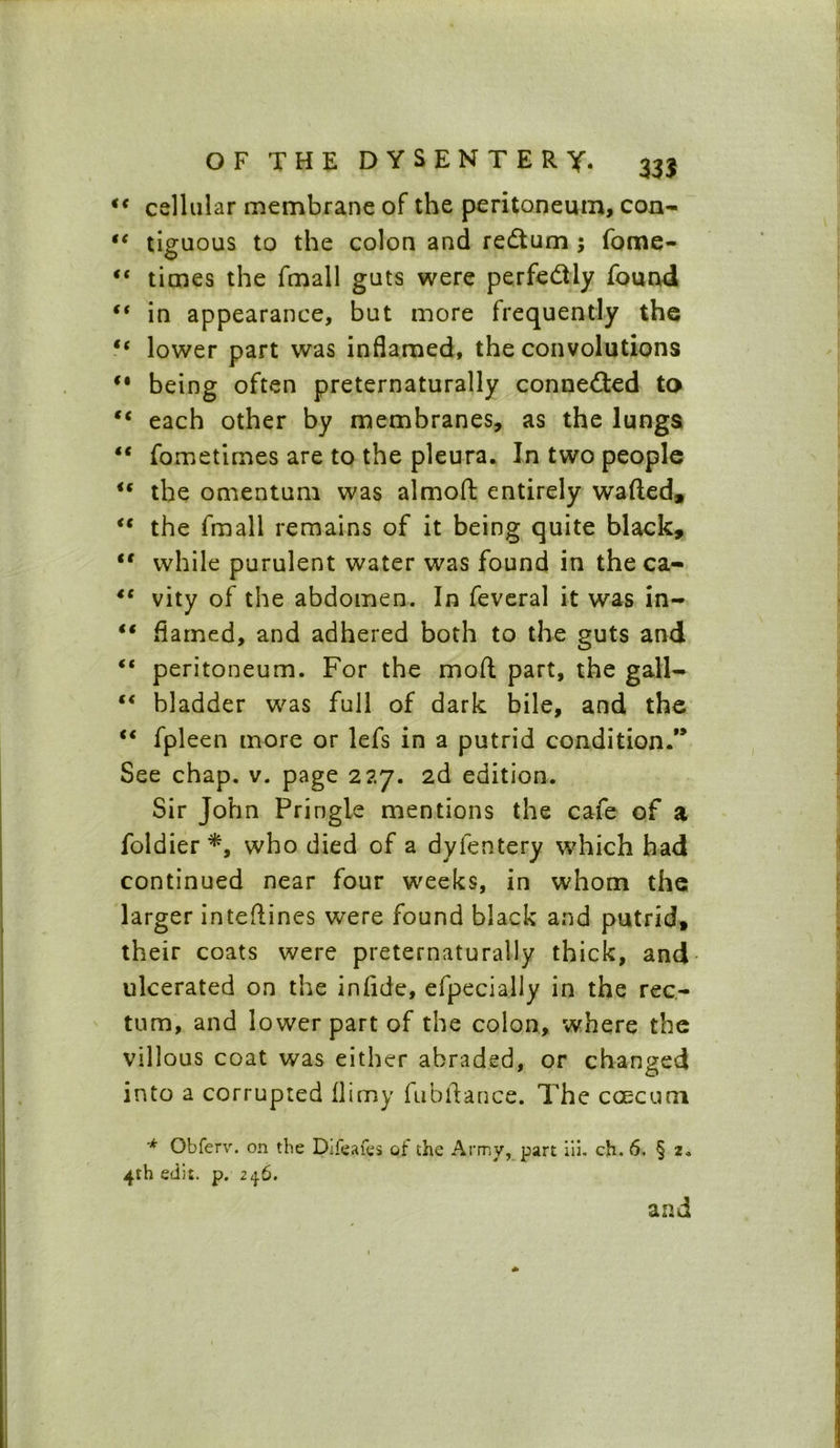 i( cellular membrane of the peritoneum, con- “ tiguous to the colon and redtum ; fome- “ times the fmall guts were perfectly found €t in appearance, but more frequently the tc lower part was inflamed, the convolutions *• being often preternaturally connected to tc each other by membranes, as the lungs “ fometimes are to the pleura. In two people u the omentum was almoft entirely wafted, <c the fmall remains of it being quite black, <c while purulent water was found in the ca- “ vity of the abdomen. In feveral it was in- “ flamed, and adhered both to the guts and ft peritoneum. For the mod part, the gall- “ bladder was full of dark bile, and the “ fpleen more or lefs in a putrid condition.” See chap. v. page 227. 2d edition. Sir John Pringle mentions the cafe of a foldier *, who died of a dyfentery which had continued near four weeks, in whom the larger inteftines were found black and putrid, their coats were preternaturally thick, and ulcerated on the inftde, efpecially in the rec- tum, and lower part of the colon, where the villous coat was either abraded, or changed into a corrupted flimy fubftance. The caecum '* Obferv. on the Difeafes of the Army, part iii. ch. 6. § 2. 4rh edit. p. 24.6. and