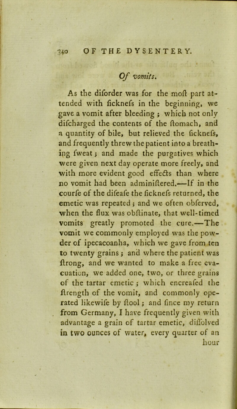 Of vomits. As the diforder was for the mod: part at- tended with licknefs in the beginning, we gave a vomit after bleeding ; which not only difcharged the contents of the ftomach, and a quantity of bile, but relieved the ficknefs, and frequently threw the patient into a breath- ing fweat; and made the purgatives which were given next day operate more freely, and with more evident good effedts than where no vomit had been adminiftered*—If in the courfe of the difeafe the ficknefs returned, the emetic was repeated; and we often obferved, when the flux was obflinate, that well-timed vomits greatly promoted the cure.—The vomit we commonly employed was the pow- der of ipecacoanha, which we gave from ten to twenty grains ; and where the patient was ftrong, and we wanted to make a free eva- cuation, we added one, two, or three grains of the tartar emetic ; which encreafed the flrength of the vomit, and commonly ope- rated likewife by flool; and fince my return from Germany, I have frequently given with advantage a grain of tartar emetic, diflolved in two ounces of water, every quarter of an