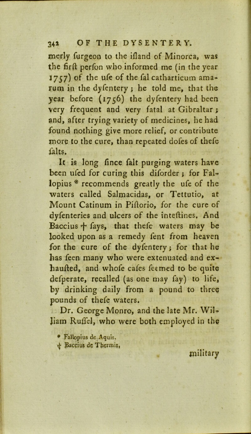 34* merly furgeon to the ifland of Minorca, was the firfl: perfon who informed me (in the year J757) of the ufe of the fal catharticum ama- rum in the dyfentery ; he told me, that the year before (1756) the dyfentery had been very frequent and very fatal at Gibraltar; and, after trying variety of medicines, he had found nothing give more relief, or contribute more to the cure, than repeated dofes of thefe falts, » It is long fince fait purging waters have been ufed for curing this diforder; for Fal-* lopius * recommends greatly the ufe of the waters called Salmacidas, or Tettutio, at Mount Catinum in Piftorio, for the cure of dyfenteries and ulcers of the inteftines, And Baccius *f* fays, that thefe waters may be looked upon as a remedy fent from heaven for the cure of the dyfentery; for that he has feen many who were extenuated and ex- haufted, and whofe cafes feemed to be quite defperate, recalled (as one may fay) to life, by drinking daily from a pound to three pounds of thefe waters. Dr, George Monro, and the late Mr. Wil- liam Ruflel, who were both employed in the # Fallopius de Aquis. «{■ Baccius de Thermis, military