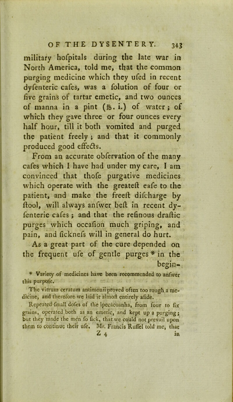 military hofpitals during the late war in North America, told me, that the common purging medicine which they ufed in recent dyfenteric cafes, was a folution of four or five grains of tartar emetic, and two ounces of manna in a pint (ifc. i.) of water; of which they gave three or four ounces every half hour, till it both vomited and purged the patient freely ; and that it commonly produced good effedts. From an accurate obfervation of the many cafes which I have had under my care, I am convinced that thofe purgative medicines which operate with the greateft eafe to the patient, and make the freeft difcharge by ftool, will always anfwer befl: in recent dy- fenteric cafes ; and that the refinous draftic purges which occafion much griping, and pain, and ficknefs will in general do hurt. As a great part of the cure depended on the frequent ufe of gentle purges * in the begjn- * Variety of medicines have been recommended to anfwer this purpofe. The vitrum ceratum antimonii proved often too rough a me- dicine, and therefore vve laid it almoft entirely alide. Repeated {inall dofes of the ipecacoanha, from four to fix grains, operated both as an emetic, and kept up a purging; but they made the men fo fick, that vve could not prevail upon them to continue their ufe. Mr. Francis Ruffel told me, that 2 4 in