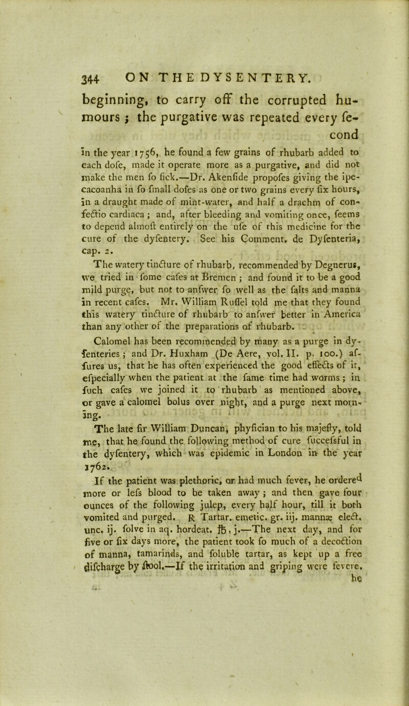 beginning, to carry off the corrupted hu- mours ; the purgative was repeated every fe- cond in the year 1756, he found a few grains of rhubarb added to each dole, made it operate more as a purgative, and did not make the men fo lick.—Dr. Akenfide propofes giving the ipe- cacoanha in fo fmall dofes as one or two grains every fix hours, in a draught made of mint-water, and half a drachm of con- fedlio cardiaca ; and, after bleeding and vomiting once, feems to depend fclmofl: entirely on the ule of this medicine for the cure of the dyfentery. See his Comment, de Dyfenteria, cap. 2. The watery tindure of rhubarb, recommended by Degnerus, we tried in fome cafe9 at Bremen ; and found it to be a good mild purge, but not to anfwer fo well as the falts and manna in recent cafes. Mr. William Ruflel told me that they found this watery tindUire of rhubarb to anfwer better in America than any other of the preparations of rhubarb. Calomel has been recommended by many as a purge in dy- senteries ; and Dr. Huxham (De Aere, vol. II. p. 100.) af- fures us, that he has often experienced the good effedls of it, efpecially when the patient at the fame time had worms ; in fuch cafes we joined it to rhubarb as mentioned above, or gave a calomel bolus over night, and a purge next morn- ing. The late fir William Duncan, phyfician to his majefty, told me, that he found the following method of cure fuccelsful in the dyfentery, which was epidemic in London in the year 1762. If the patient was plethoric, or had much fever, he ordered more or lefs blood to be taken away ; and then gave four ounces of the following julep, every half hour, till it both vomited and purged. R Tartar, emetic, gr. iij. manna eleft. unc. ij. folve in acp hordeat. }fc,j.—The next day, and for five or fix days more, the patient took fo much of a decodion of manna, tamarinds, and foluble tartar, as kept up a free difcharge by flool,—If the irritation and griping were fevere.