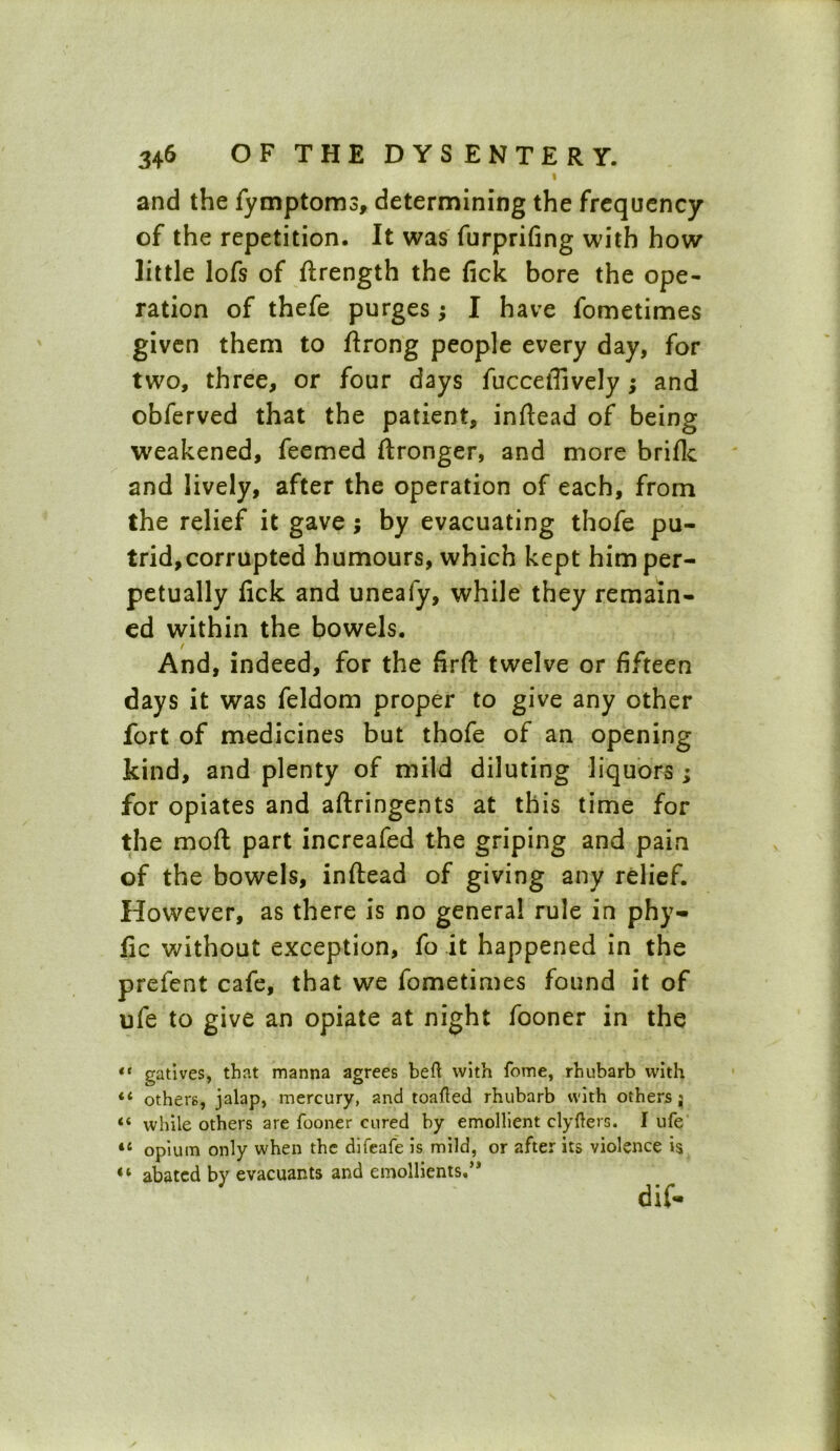 I and the fymptoms, determining the frequency of the repetition. It was furprifing with how little lofs of ftrength the fick bore the ope- ration of thefe purges; I have fometimes given them to ftrong people every day, for two, three, or four days fucceffively; and obferved that the patient, inftead of being weakened, feemed ftronger, and more briflc and lively, after the operation of each, from the relief it gave ; by evacuating thofe pu- trid, corrupted humours, which kept him per- petually fick and uneafy, while they remain- ed within the bowels. / And, indeed, for the firft twelve or fifteen days it was feldom proper to give any other fort of medicines but thofe of an opening kind, and plenty of mild diluting liquors ; for opiates and aftringents at this time for the moft part increafed the griping and pain of the bowels, inftead of giving any relief. However, as there is no general rule in phy- fic without exception, fo it happened in the prefent cafe, that we fometimes found it of ufe to give an opiate at night fooner in the t( gatives, that manna agrees beft with fome, rhubarb with “ others, jalap, mercury, and toafled rhubarb with others j; “ while others are fooner cured by emollient clyfters. I ufe il opium only when the difeafe is mild, or after its violence is “ abated by evacuants and emollients.’*