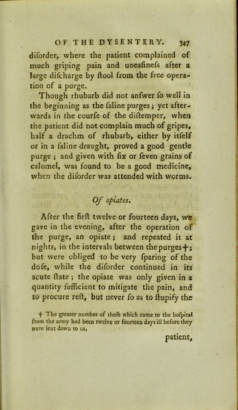 diforder, where the patient complained of much griping pain and uneafinefs after a large difcharge by ftool from the free opera- tion of a purge. Though rhubarb did not anfwer fo well in the beginning as the faline purges; yet after- wards in the courfe of the diftemper, when the patient did not complain much of gripes, half a drachm of rhubarb, either by itfelf or in a faline draught, proved a good gentle purge ; and given with fix or feven grains of calomel, was found to be a good medicine, when the diforder was attended with worms. • „ % Of opiates. After the firft twelve or fourteen days, we gave in the evening, after the operation of the purge, an opiate; and repeated it at nights, in the intervals between the purges-f*; but were obliged to be very fparing of the dofe, while the diforder continued in its acute Rate ; the opiate was only given in a quantity fufficient to mitigate the pain, and to procure reft, but never fo as to ftupify the t The greater number of thofe which came to the hofpital from the army had been twelve or fourteen days ill before they were fent down to ust patient.