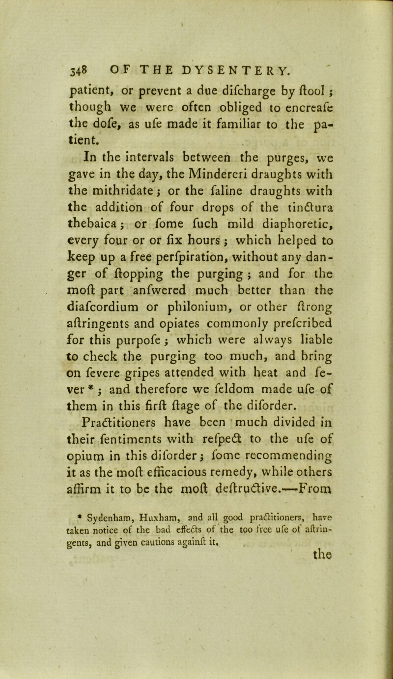 patient, or prevent a due difcharge by ftool ; though we were often obliged to encreafe the dofe, as ufe made it familiar to the pa- tient. In the intervals between the purges, we gave in the day, the Mindereri draughts with the mithridate; or the faline draughts with the addition of four drops of the tindlura thebaica; or fome fuch mild diaphoretic, every four or or fix hours; which helped to keep up a free perfpiration, without any dan- ger of flopping the purging ; and for the moft part anfwered much better than the diafcordium or philonium, or other flrong aftringents and opiates commonly prefcribed for this purpofe ; which were always liable to check the purging too much, and bring on fevere gripes attended with heat and fe- ver* ; and therefore we feldom made ufe of them in this firft flage of the diforder. Practitioners have been much divided in their fentiments with refpedt to the ufe of opium in this diforder; fome recommending it as the moft efficacious remedy, while others affirm it to be the moft deftrudtive.—-From * Sydenham, Huxham, and all good practitioners, have taken notice of the bad effeCts of the too free ufe of aftrin- gents, and given cautions againft it.