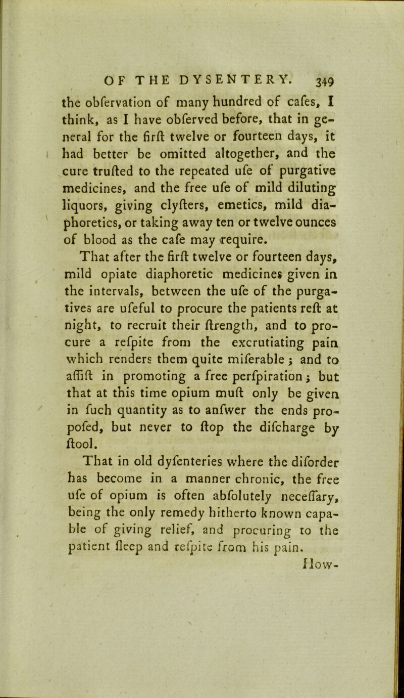 the obfervation of many hundred of cafes, I think, as I have obferved before, that in ge- neral for the firft twelve or fourteen days, it had better be omitted altogether, and the cure trufted to the repeated ufe of purgative medicines, and the free ufe of mild diluting liquors, giving clyfters, emetics, mild dia- phoretics, or taking away ten or twelve ounces of blood as the cafe may cequire. That after the firft twelve or fourteen days, mild opiate diaphoretic medicines given in the intervals, between the ufe of the purga- tives are ufeful to procure the patients reft at night, to recruit their ftrength, and to pro- cure a refpite from the excrutiating pain which renders them quite miferable ; and to affift in promoting a free perfpiration j but that at this time opium muft only be given in fuch quantity as to anfwer the ends pro- pofed, but never to flop the difcharge by ftool. That in old dyfenteries where the diforder has become in a manner chronic, the free ufe of opium is often abfolutely neceffary, being the only remedy hitherto known capa- ble of giving relief, and procuring to the patient Deep and refpite from his pain. flow-