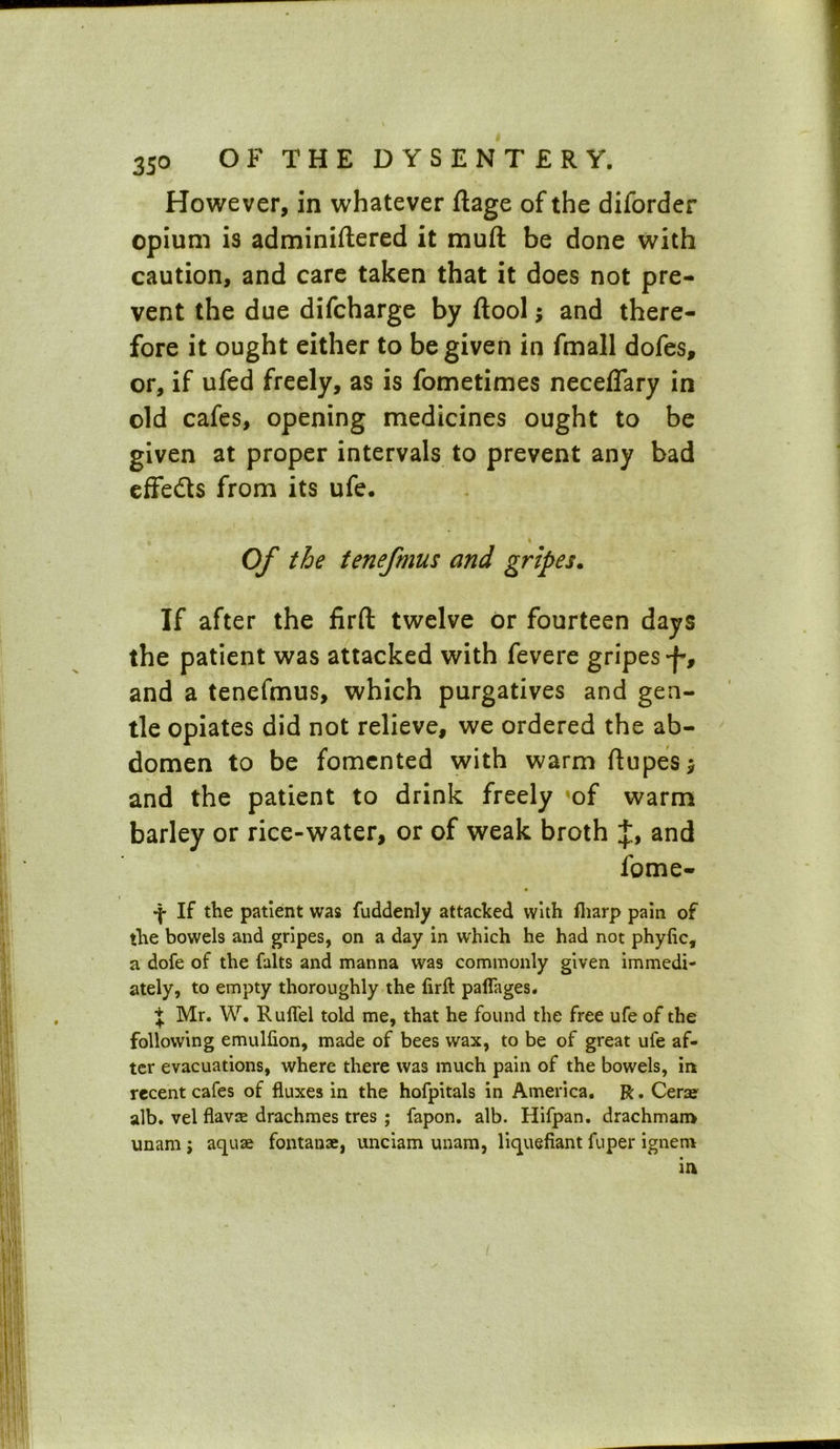 However, in whatever ftage of the diforder opium is adminiftered it muft be done with caution, and care taken that it does not pre- vent the due difcharge by ftool; and there- fore it ought either to be given in fmall dofes, or, if ufed freely, as is fometimes neceffary in old cafes, opening medicines ought to be given at proper intervals to prevent any bad effe&s from its ufe. Of the tenefmus and gripes. If after the firft twelve or fourteen days the patient was attacked with fevere gripes 'f , and a tenefmus, which purgatives and gen- tle opiates did not relieve, we ordered the ab- domen to be fomented with warm ftupes* and the patient to drink freely of warm barley or rice-water, or of weak broth and fome- If the patient was fuddenly attacked with fliarp pain of the bowels and gripes, on a day in which he had not phyfic, a dofe of the falts and manna was commonly given immedi- ately, to empty thoroughly the lirfl palfages. j Mr. W. RulTel told me, that he found the free ufe of the following emulfion, made of bees wax, to be of great ufe af- ter evacuations, where there was much pain of the bowels, in recent cafes of fluxes in the hofpitals in America. R. Cerae alb. vel flavae drachmes tres ; fapon. alb. Hifpan. drachmam unam ; aquae fontanae, unciam unam, liquefiant fuper ignem in