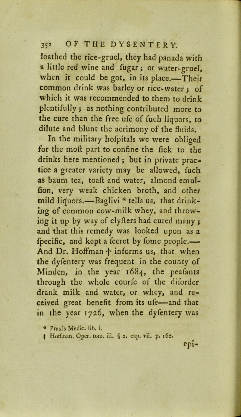 loathed the rice-gruel, they had panada with a little red wine and fugar; or water-gruel, when it could be got, in its place.—Their common drink was barley or rice-water; of which it was recommended to them to drink plentifully ; as nothing contributed more to the cure than the free ufe of fuch liquors, to dilute and blunt the acrimony of the fluids. In the military hofpitals we were obliged for the mod part to confine the fick to the drinks here mentioned; but in private prac- tice a greater variety may be allowed, fuch as baum tea, toaft and water, almond emul- Con, very weak chicken broth, and other mild liquors.—Baglivi * tells us, that drink- ing of common cow-milk whey, and throw- ing it up by way of clyfters had cured many ; and that this remedy was looked upon as a fpecific, and kept a fecret by fome people.— And Dr. Hoffman *f* informs us, that when the dyfentery was frequent in the county of Minden, in the year 1684, the peafants through the whole courfe of the diiorder drank milk and water, or whey, and re- ceived great benefit from its ufe—and that in the year 1726, when the dyfentery was * Praxis Medic, lib. i. f Hoffman. Oper. tom. iii. § 2, cap. vii, p. 162.