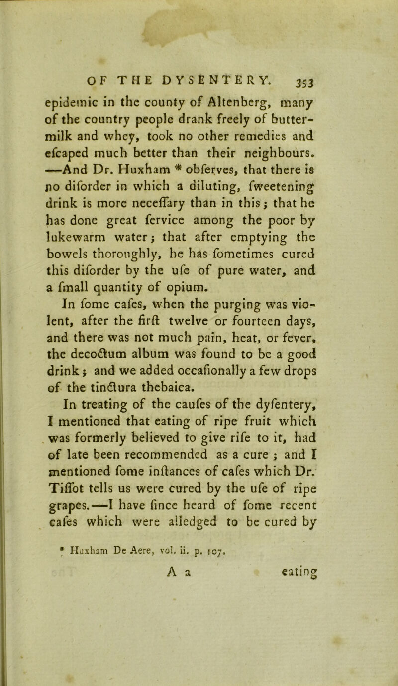 epidemic in the county of Altenberg, many of the country people drank freely of butter- milk and whey, took no other remedies and efcaped much better than their neighbours. —And Dr. Huxham * obferves, that there is no diforder in which a diluting, fweetening drink is more neceffary than in this; that he has done great fervice among the poor by lukewarm water; that after emptying the bowels thoroughly, he has fometimes cured this diforder by the ufe of pure water, and a fmall quantity of opium. In lome cafes, when the purging was vio- lent, after the firft twelve or fourteen days, and there was not much pain, heat, or fever, the decodlum album was found to be a good drink; and we added occafionally a few drops of the tin&ura thebaica. In treating of the caufes of the dyfentery, I mentioned that eating of ripe fruit which was formerly believed to give rife to it, had of late been recommended as a cure ; and I mentioned fome inftances of cafes which Dr. Tiffot tells us were cured by the ufe of ripe grapes.—I have fince heard of fome recent cafes which were alledged to be cured by * Huxham De Aere, vol. ii. p. 107, A a eating