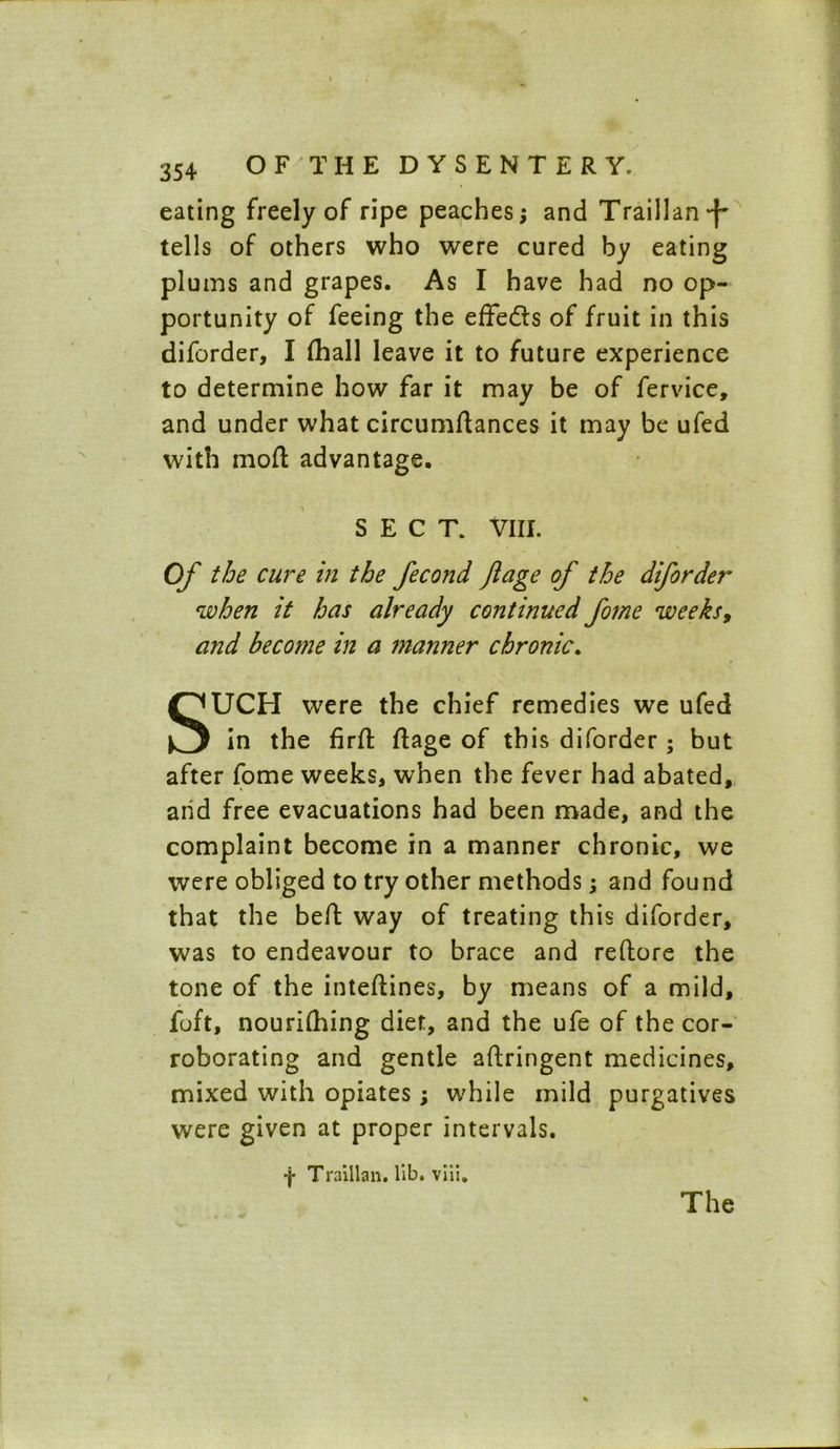 eating freely of ripe peaches; and Traill anf tells of others who were cured by eating plums and grapes. As I have had no op- portunity of feeing the effedts of fruit in this diforder, I (hall leave it to future experience to determine how far it may be of fervice, and under what circumftances it may be ufed with mod: advantage. SECT. VIII. Of the cure in the fecond Jlage of the diforder when it has already continued fome weeks, and become in a manner chronic. SUCH were the chief remedies we ufed in the firft flage of this diforder ; but after fome weeks, when the fever had abated, and free evacuations had been made, and the complaint become in a manner chronic, we were obliged to try other methods; and found that the beft way of treating this diforder, was to endeavour to brace and reftore the tone of the inteftines, by means of a mild, foft, nourilhing diet, and the ufe of the cor- roborating and gentle aftringent medicines, mixed with opiates; while mild purgatives were given at proper intervals. f Traillan. lib. viii.
