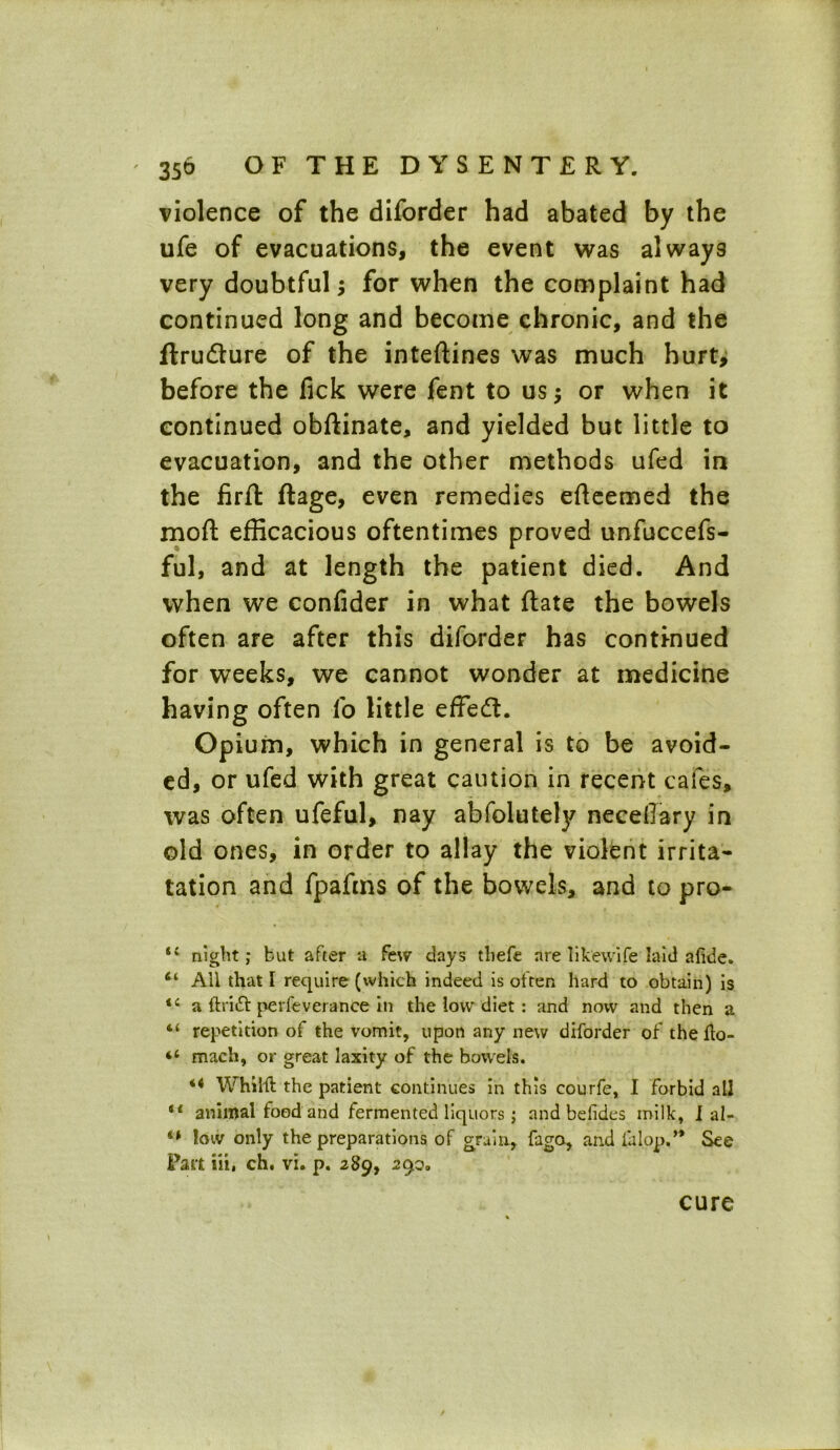 violence of the diforder had abated by the ufe of evacuations, the event was always very doubtful; for when the complaint had continued long and become chronic, and the ftru&ure of the inteftines was much hurt, before the fick were fent to us; or when it continued obftinate, and yielded but little to evacuation, and the other methods ufed in the firft flage, even remedies efteemed the moll efficacious oftentimes proved unfuccefs- ful, and at length the patient died. And when we confider in what ftate the bowels often are after this diforder has continued for weeks, we cannot wonder at medicine having often fo little effed. Opium, which in general is to be avoid- ed, or ufed with great caution in recent cafes, was often ufeful, nay abfolutely necetfary in old ones, in order to allay the violent irrita- tation and fpafms of the bowels, and to pro- 44 night; but after a few days tliefe are likewife laid afide. 61 All that l require (which indeed is often hard to obtain) is 44 a ftritt perfeverance in the low diet : and now and then a 44 repetition of the vomit, upon any new diforder of the fto- 44 mach, or great laxity of the bowels. 4< Whilfl the patient continues in this courfe, I forbid all 44 animal food and fermented liquors; and befides milk, I al- 44 low only the preparations of grain, fago, and ialop.’* See Fart in, ch. vi. p. 289, 29o. cure