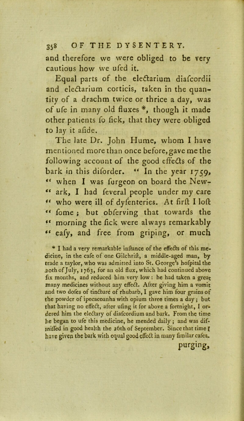and therefore vve were obliged to be very cautious how we ufed it. Equal parts of the eleftarium diafcordii and eledtarium corticis, taken in the quan- tity of a drachm twice or thrice a day, was of ufe in many old fluxes *, though it made other patients fo fick, that they were obliged to lay it aflde. The late Dr. John Hume, whom I have mentioned more than once before,gave me the following account of the good effe&s of the bark in this diforder. “ In the year 1759, when I was furgeon on board the New- €€ ark, I had feveral people under my care ic who were ill of dyfenteries. At firfl: I loft “ fome ; but obferving that towards the *f morning the fick were always remarkably eafy, and free from griping, or much * I had a very remarkable inftance of the effe&s of this me- dicine, in the cafe of one Gilchrift, a middle-aged man, by trade a taylor, who was admitted into St. George’s hofpital the .20th of July, 1763, for an old flux, which had continued above jix months, and reduced him very low : he had taken a great many medicines without any effedt. After giving him a vomit and two dofes of tindture of rhubarb, I gave him four grains of the powder of ipecacoanha with opium three times a day; but that having no effect, after ufing it for above a fortnight, I or- dered him the eledtary of diafcordium and bark. From the time he began to ufe this medicine, he mended daily ; and was dif- mifled in good health the 26th of September. Since that time [ have given the bark with ecpial good effect in many flmilar cales. purging.