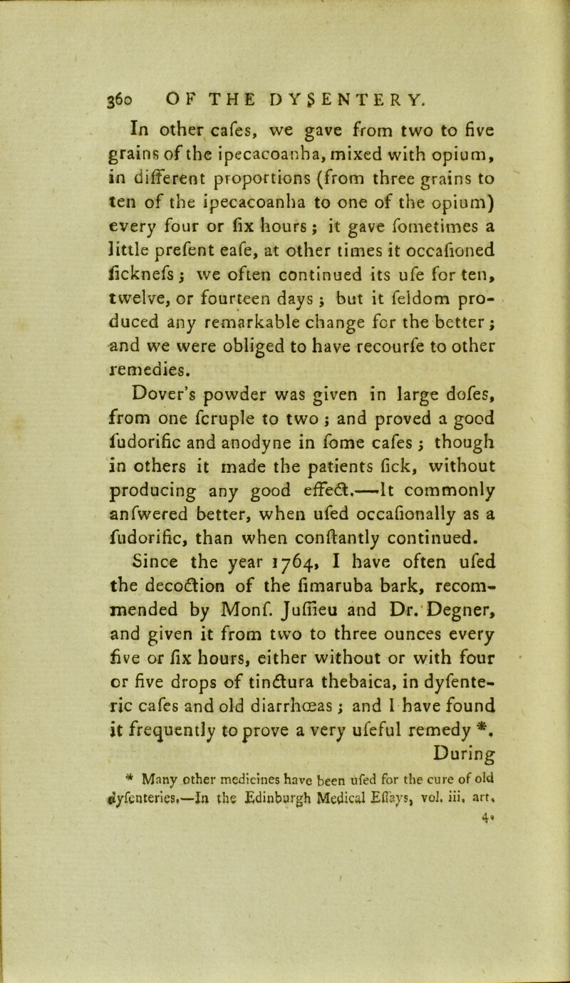 In other cafes, we gave from two to five grains of the ipecacoanha, mixed with opium, in different proportions (from three grains to ten of the ipecacoanha to one of the opium) every four or fix hours; it gave fometimes a little prefent eafe, at other times it occafioned ficknefs; we often continued its ufe for ten, twelve, or fourteen days ; but it feldom pro- duced any remarkable change for the better; and we were obliged to have recourfe to other remedies. Dover’s powder was given in large dofes, from one fcruple to two ; and proved a good iudorific and anodyne in fome cafes; though in others it made the patients fick, without producing any good effect.—It commonly anfwered better, when ufed occafionally as a fudorific, than when conftantly continued. Since the year 1764, I have often ufed the decodtion of the fimaruba bark, recom- mended by Monf. Jufiieu and Dr. Degner, and given it from two to three ounces every five or fix hours, either without or with four or five drops of tin&ura thebaica, in dyfente- ric cafes and old diarrhoeas; and I have found it frequently to prove a very ufeful remedy *. During * Many other medicines have been ufed for the cure of old flyfcnteries,—In the Edinburgh Medical Eflays, vol. iii, art.
