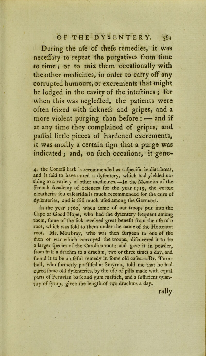 During the ufe of thefe remedies, it was neceffary to repeat the purgatives from time to time ; or to mix them occafionally with the other medicines, in order to carry off any corrupted humours,or excrements that might be lodged in the cavity of the inteftines; for when this was negle&ed, the patients were often feized with ficknefs and gripes, and a more violent purging than before : — and if at any time they complained of gripes, and paffed little pieces of hardened excrements, it was moftly a certain lign that a purge was indicated ; and, on fuch occafions, it gene- 4. the Coneffi bark is recommended as a fpecific in diarrhoeas, and is faid to have cured a dyfentery, which had yielded no- thing to a variety of other medicines.—In the Memoirs of the French Academy of Sciences for the year 1719, the cortex eleutherite feu cafcarillae is much recommended for the cure of dyferneries, and is dill much ufed among the Germans. In the year 1762, when fome of our troops put into the Cape of Good Hope, who had the dyfentery frequent among them, fome of the lick received great benefit from the ufe of a root, which was fold to them under the name of the Hottentot root. Mr. Mowbray, who was then furgeon to one of the ltien of war which convoyed the troops, difcovered it to be a larger fpecies of the Carolina root; and gave it in powder, from half a drachm to a drachm, two or three times a day, and found it to be a ufeful remedy in fome old cafes.—Dr. Turn- bull, who formerly pra&ifed at Smyrna, told me that he had cured fome old dyfenteries, by the ufe of pills made with equal parts of Peruvian bark and gum maftich, and a fufficient quan- tity of fyrup, given the length of two drachms a day, rally