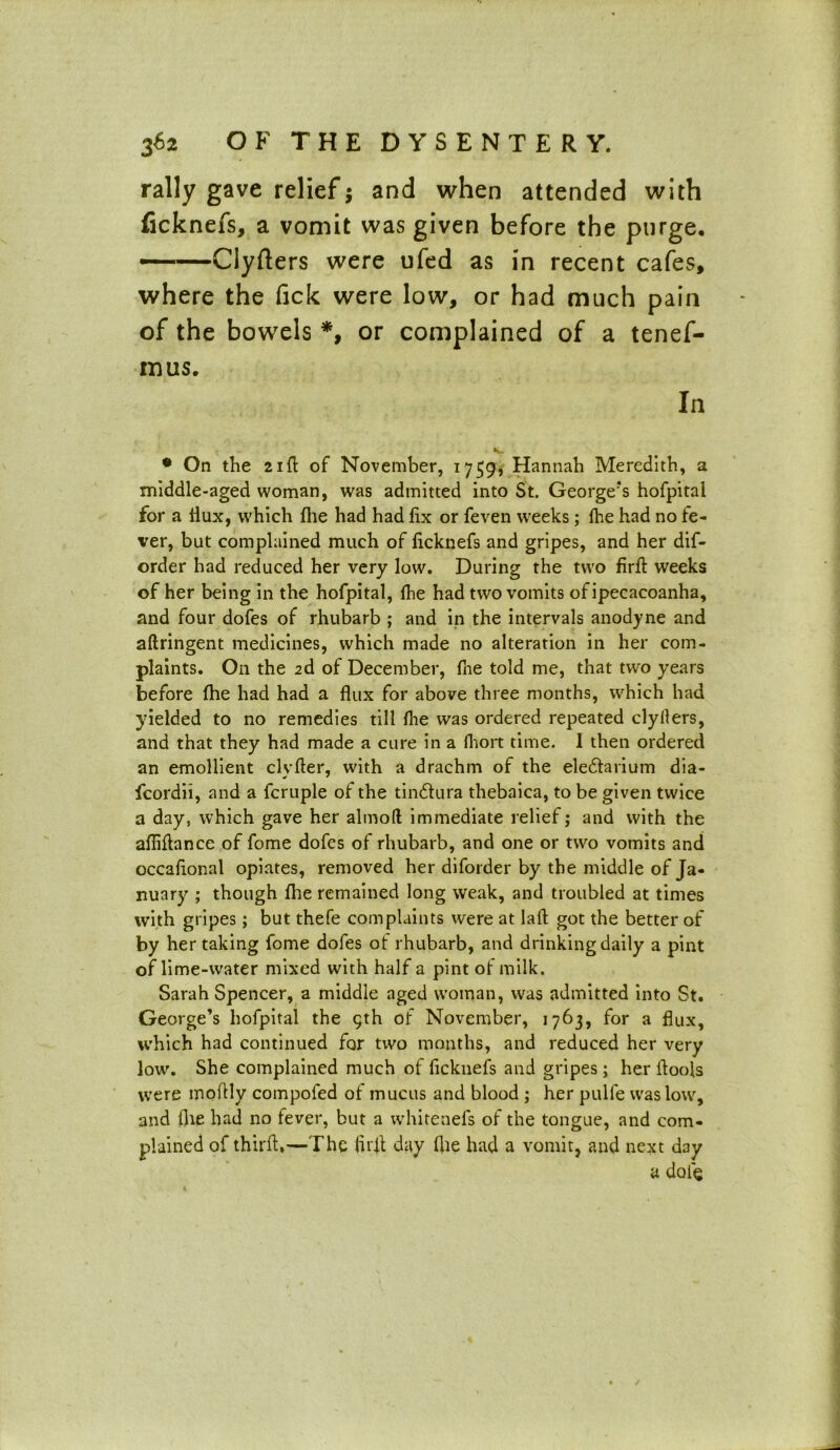 rally gave relief; and when attended with ficknefs, a vomit was given before the purge. ——Clyfters were ufed as in recent cafes, where the Tick were low, or had much pain of the bowels *, or complained of a tenef- mus. In • On the 21ft of November, 1759, Hannah Meredith, a middle-aged woman, was admitted into St. George’s hofpital for a flux, which (he had had fix or feven weeks; (he had no fe- ver, but complained much of ficknefs and gripes, and her dif- order had reduced her very low. During the two firft weeks of her being in the hofpital, lhe had two vomits of ipecacoanha, and four dofes of rhubarb ; and in the intervals anodyne and aftringent medicines, which made no alteration in her com- plaints. On the 2d of December, fne told me, that two years before fhe had had a flux for above three months, which had yielded to no remedies till lhe was ordered repeated clyllers, and that they had made a cure in a fhort time. I then ordered an emollient clvfter, with a drachm of the eledtarium dia- fcordii, and a fcruple of the tindtura thebaica, to be given twice a day, which gave her almoft immediate relief; and with the afliftance of feme dofes of rhubarb, and one or two vomits and occafional opiates, removed her diforder by the middle of Ja- nuary ; though fhe remained long weak, and troubled at times with gripes; but thefe complaints were at laft got the better of by her taking fome dofes ot rhubarb, and drinking daily a pint of lime-water mixed with half a pint of milk. Sarah Spencer, a middle aged woman, was admitted into St. George’s hofpital the 9th of November, 1763, for a flux, which had continued for two months, and reduced her very low. She complained much of ficknefs and gripes; her (tools were moftly compofed of mucus and blood ; her pulle was low, and (lie had no fever, but a whitenefs of the tongue, and com- plained of third,—The firft day file had a vomit, and next day a dole