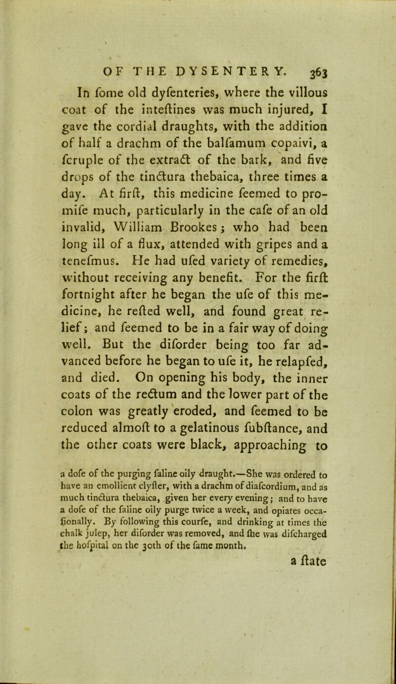 In Tome old dyfenteries, where the villous coat of the inteftines was much injured, I gave the cordial draughts, with the addition of half a drachm of the balfamum copaivi, a fcruple of the extract of the bark, and five drops of the tindtura thebaica, three times a day. At firft, this medicine feemed to pro- mife much, particularly in the cafe of an old invalid, William Brookes; who had been long ill of a flux, attended with gripes and a tenefmus. He had ufed variety of remedies, without receiving any benefit. For the firft fortnight after he began the ufe of this me- dicine, he refted well, and found great re- lief ; and feemed to be in a fair way of doing well. But the diforder being too far ad- vanced before he began to ufe it, he relapfed, and died. On opening his body, the inner coats of the re&um and the lower part of the colon was greatly eroded, and feemed to be reduced almoft to a gelatinous fubftance, and the other coats were black, approaching to a dofe of the purging faline oily draught.—She was ordered to have an emollient clyfter, with a drachm of diafcordium, and as much tin&ura thebaica, given her every evening; and to have a dofe of the faline oily purge twice a week, and opiates occa- fionally. By following this courfe, and drinking at times the chalk julep, her diforder was removed, and (he was difcharged the hofpitai on the 30th of the fame month. a ftate