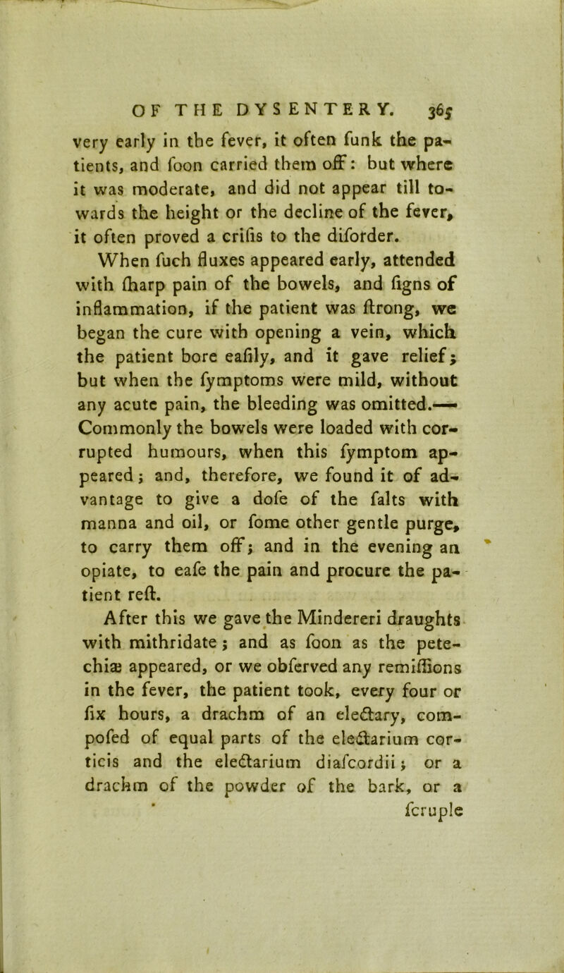 very early in the fever, it often funk the pa- tients, and foon carried them off: but where it was moderate, and did not appear till to- wards the height or the decline of the fever, it often proved a crifis to the diforder. When fuch fluxes appeared early, attended with {harp pain of the bowels, and figns of inflammation, if the patient was flrong, we began the cure with opening a vein, which the patient bore eafily, and it gave relief; but when the fymptoms were mild, without any acute pain, the bleeding was omitted.— Commonly the bowels were loaded with cor- rupted humours, when this fymptom ap- peared ; and, therefore, we found it of ad- vantage to give a dofe of the falts with manna and oil, or fome other gentle purge, to carry them off; and in the evening an opiate, to eafe the pain and procure the pa- tient reft. After this we gave the Mindereri draughts with mithridate; and as foon as the pete- chia? appeared, or we obferved any remiflions in the fever, the patient took, every four or fix hours, a drachm of an ele&ary, com- pofed of equal parts of the ele&arium cor- ticis and the eledtarium diafcordii j or a drachm of the powder of the bark, or a fcruple