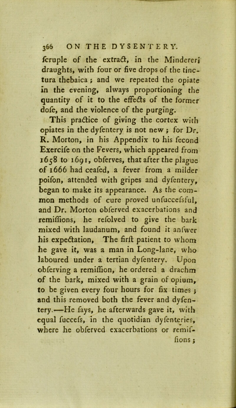 jfcruple of the extra#, in the Mindererj draughts, with four or five drops of the tinc- tura thebaica; and we repeated the opiate in the evening, always proportioning the quantity of it to the effects of the former dofe, and the violence of the purging. This practice of giving the cortex with opiates in the dyfentery is not new; for Dr. R. Morton, in his Appendix to his fecond Exercife on the Fevers, which appeared from 1658 to 1691, obferves, that after the plague of 1666 had ceafed, a fever from a milder poifon, attended with gripes and dyfentery, began to make its appearance. As the com- mon methods of cure proved unfuccefsful, and Dr. Morton obferved exacerbations and remiflions, he refolved to give the bark mixed with laudanum, and found it anfwer his expectation. The firft patient to whom he gave it, was a man in Long-lane, who laboured under a tertian dyfentery. Upon obferving a remiflion, he ordered a drachm of the bark, mixed with a grain of opium, to be given every four hours for fix times ; and this removed both the fever and dyfen- tery.—He fays, he afterwards gave it, with equal fuccefs, in the quotidian dyfcnteries, where he obferved exacerbations or remif- fions;