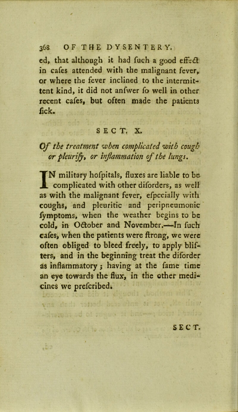 cd, that although it had fuch a good effccft in cafes attended with the malignant fever, or where the fever inclined to the intermit- tent kind, it did not anfwer fo well in other recent cafes, but often made the patients fick. SECT. X. of the treatment when complicated with cough or pleurify* or inflammation of the lungs. IN military hofpitals, fluxes are liable to be complicated with other diforders, as well as with the malignant fever, efpccially with coughs, and pleuritic and peripneumonic lymptoms, when the weather begins to be cold, in Odtober and November.—In fuch cafes, when the patients were ftrong, we were often obliged to bleed freely, to apply blif- ters, and in the beginning treat the diforder as inflammatory ; having at the fame time an eye towards the flux, in the other medi- cines we prefcribed.