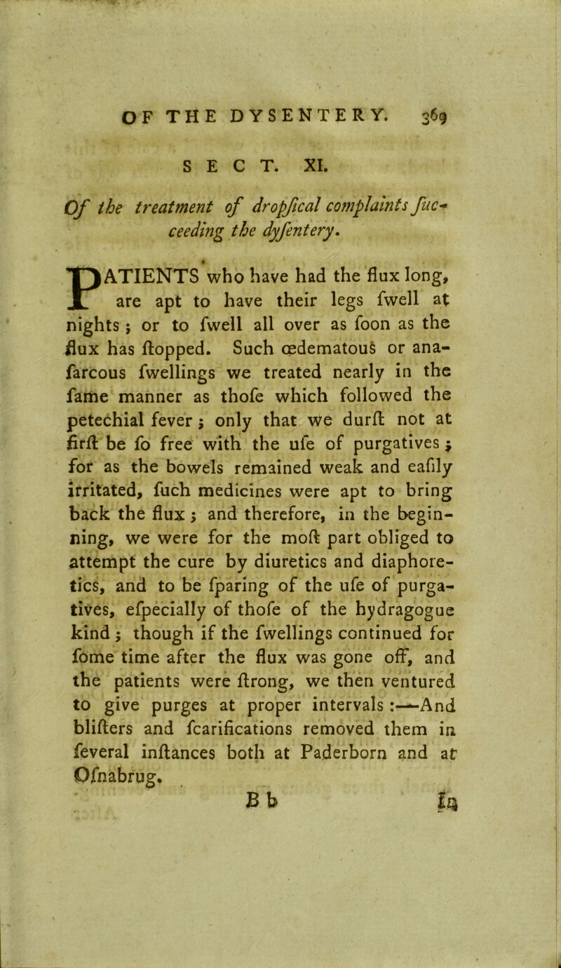 SECT. XL Of the treatment of dropfical complaints fuc- ceeding the dyfentery. PATIENTS who have had the flux long, are apt to have their legs fwell at nights 5 or to fwell all over as foon as the flux has flopped. Such oedematou& or ana- farcous fwellings we treated nearly in the fame manner as thofe which followed the petechial fever; only that we durfl not at firfl be fo free with the ufe of purgatives $ for as the bowels remained weak and eafily irritated, fuch medicines were apt to bring back the flux; and therefore, in the begin- ning, we were for the mod part obliged to attempt the cure by diuretics and diaphore- tics, and to be fparing of the ufe of purga- tives, efpecially of thofe of the hydragogue kind ; though if the fwellings continued for fome time after the flux was gone off, and the patients were flrong, we then ventured to give purges at proper intervals-And blifters and fcarifications removed them in feveral inflances both at Paderborn and at Ofnabrug. B b f$