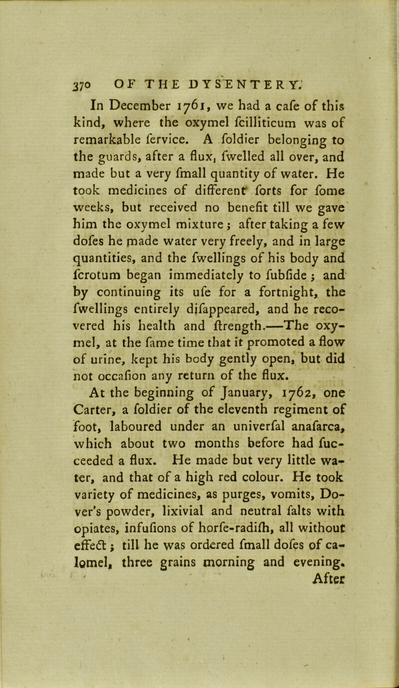 In December 1761, we had a cafe of this kind, where the oxymel fcilliticum was of remarkable fervice. A foldier belonging to the guards, after a fluXj fwelled all over, and made but a very fmall quantity of water. He took medicines of different' forts for fome weeks, but received no benefit till we gave him the oxymel mixture ; after taking a few dofes he made water very freely, and in large quantities, and the fwellings of his body and fcrotum began immediately to fubfide ; and by continuing its ufe for a fortnight, the fwellings entirely difappeared, and he reco- vered his health and ftrength.—The oxy- mel, at the fame time that it promoted a flow of urine, kept his body gently open, but did not occafion any return of the flux. At the beginning of January, 1762, one Carter, a foldier of the eleventh regiment of foot, laboured under an univerfal anafarca, which about two months before had fuc- ceeded a flux. He made but very little wa- ter, and that of a high red colour. He took variety of medicines, as purges, vomits, Do- ver’s powder, lixivial and neutral falts with opiates, infufions of horfe-radifh, all without effect; till he was ordered fmall dofes of ca- lomel, three grains morning and evening. After